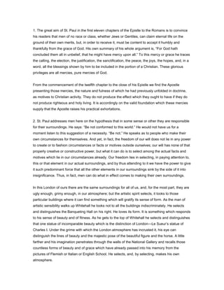1. The great aim of St. Paul in the first eleven chapters of the Epistle to the Romans is to convince
his readers that men of no race or class, whether Jews or Gentiles, can claim eternal life on the
ground of their own merits, but, in order to receive it, must be content to accept it humbly and
thankfully from the grace of God. His own summary of his whole argument is, “For God hath
concluded them all in unbelief, that he might have mercy upon all.” To this mercy or grace he traces
the calling, the election, the justification, the sanctification, the peace, the joys, the hopes, and, in a
word, all the blessings shown by him to be included in the portion of a Christian. These glorious
privileges are all mercies, pure mercies of God.
From the commencement of the twelfth chapter to the close of his Epistle we find the Apostle
presenting those mercies, the nature and fulness of which he had previously unfolded in doctrine,
as motives to Christian activity. They do not produce the effect which they ought to have if they do
not produce righteous and holy living. It is accordingly on the valid foundation which these mercies
supply that the Apostle raises his practical exhortations.
2. St. Paul addresses men here on the hypothesis that in some sense or other they are responsible
for their surroundings. He says: “Be not conformed to this world.” He would not have us for a
moment listen to this suggestion of a necessity. “Be not.” He speaks as to people who make their
own circumstances for themselves. And yet, in fact, the freedom of our will does not lie in any power
to create or to fashion circumstances or facts or motives outside ourselves; our will has none of that
properly creative or constructive power, but what it can do is to select among the actual facts and
motives which lie in our circumstances already. Our freedom lies in selecting, in paying attention to,
this or that element in our actual surroundings, and by thus attending to it we have the power to give
it such predominant force that all the other elements in our surroundings sink by the side of it into
insignificance. Thus, in fact, men can do what in effect comes to making their own surroundings.
In this London of ours there are the same surroundings for all of us, and, for the most part, they are
ugly enough, grimy enough, in our atmosphere; but the artistic spirit selects, it looks to those
particular buildings where it can find something which will gratify its sense of form. As the man of
artistic sensibility walks up Whitehall he looks not to all the buildings indiscriminately. He selects
and distinguishes the Banqueting Hall on his right. He loves its form. It is something which responds
to his sense of beauty and of fitness. As he gets to the top of Whitehall he selects and distinguishes
that one statue of incomparable beauty which is the distinction of London—Le Sueur’s statue of
Charles I. Under the grime with which the London atmosphere has incrusted it, his eye can
distinguish the lines of beauty and the majestic pose of the beautiful figure and the horse. A little
farther and his imagination penetrates through the walls of the National Gallery and recalls those
countless forms of beauty and of grace which have already passed into his memory from the
pictures of Flemish or Italian or English School. He selects, and, by selecting, makes his own
atmosphere.
 