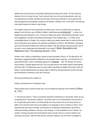 definite rules as to the way to avoid being “fashioned according to this world.” St. Paul does not
attempt to do so; he does not say, “Such and such talk, such and such employments, such and
such pleasures are worldly: therefore the servants of God must avoid them”; but he gives us the
warning against accommodating ourselves to the fashion, whatever it be, of this world. That warning
holds good however the fashion may change.
Our English virtues and vices would seem at times to go in and out of fashion like our wearing
apparel. Up to the time, say, of William Cobbett, contentment was ACCOUNTED a virtue in an
Englishman and enthusiasm a vice. To Hume or Gibbon the words “discontented enthusiast” would
have suggested a repulsive and seditious personality of the Czolgosz type—or, at least, some
contemptible Ranter or Shaker. It is curious to reflect how matters altered later on when the Divine
duty of discontent came openly to be preached, and Besant and Rice’s “Dick Mortiboy” impressed
upon the school-feast children that unless your station in life was already among the great ones of
the earth it was a despicable thing therewith to be content.1 [Note: Recreations and
Reflections (from “The Saturday Review”), 373.]
Another virtue, charity or philanthropy, seems to have fluctuated in favour. In The Moonstone, Mr.
Murthwaite, suggesting Godfrey Ablewhite as the possible culprit, observes, “I am told that he is a
great philanthropist—which is decidedly against him TO BEGIN with.” Mr. Brough, the worthy
family solicitor, cordially agreed with this, and it is pretty obvious that Wilkie Collins himself agreed
with them both. The Moonstone was of course written long before charitable “slumming” came into
fashion. Society philanthropists are always liable to offend by self-advertisement and the airs they
give themselves of standing in loco Dei to the poor.
But the good bishop with a meeker air
Admits, and leaves them, Providence’s care.
Pope’s bishop was no doubt a worse man, but he avoided this particular rock of offence.2 [Note:
Ib., 377.]
3. “The last new fashion.” There is something inherently contemptuous in the phrase. When we say
of anything that it “has become a fashion,” we almost mean it to be inferred that it has become so
for no particularly good reason, and will probably some day cease to be so for some reason no
better. Ever since the word came to be applied in our language to men’s customs or whims, it has
absorbed that other idea of change, and therefore of comparative worthlessness. Now there is
nothing intrinsically worthless or wrong in mere change, or in the substitution of one “fashion” for
another. In things into which the moral element does not enter, there is no harm in fashion, but
obviously much good. Take the most obvious, because vulgarest, use of the term, as applied to
 