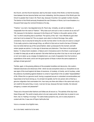 the Church, and the Church leavened, alas! by the lower morals of the World, so that the boundary
lines between the two become fainter and more misleading. And the pressure of the World upon the
Church is greater than it was in St. Paul’s day, because it touches it at a greater number of points.
The fashion of the World seriously threatened the real Christians in Rome; but it now threatens in a
thousand fresh ways the nominal Christians of to-day.
“Fashion,” as a term, has degraded since St. Paul’s day. Unreality, as well as instability, is
inseparable from the name of “fashion.” “Why does such and such a man or woman do so and so?”
“Oh, because it’s the fashion—because it’s the thing to do!” Fashion is the public opinion of the
“set,” to which everything else is sacrificed. The tyranny of the “set”—how inflexible its grip! what
evils has it not to answer for! The vox populi, even when it is that of the large, free, public
conscience, has no security for being the vox Dei; but how when it is the voice of a sect or a clique?
To be really cynical is a bad enough thing—an affront to God and an insult to the law of Christian
love; but what shall we say of the cynical fashion, taken up because for the moment, and with
certain people we admire, it is the sign of cleverness and distinction. Then there is the sceptical
fashion. To refuse God’s revelation, in Nature and in Conscience and in His Word, is sad enough; it
is matter for deep pity as well as reproach. But what shall we say when it too has no root at all, good
or evil, but is taken up as a badge of enlightenment, as a mark of separation from the humdrum
superstitions of the world, and to win the good opinion of those in whom the same scepticism is
perhaps at least genuine?
Terrible, again, is the growing defiance of the accepted moralities and decorums—the custom-
hallowed decencies and reticences of life—which we see everywhere about us. Everywhere do we
see signs of this revolt against old ideas of reverence, of modesty, of charity, and of courtesy, under
the pretence of protesting against whatever is unreal or hypocritical in the so-called “respectabilities”
of life. Where this is a genuine revolt, having a supposed excuse in undoubted conventionalities and
hypocrisies to be found among us, it is at least not ignoble; but for one person who is fired by a
genuine indignation that overmasters him, how many are there who follow in the same track only to
win credit for the same thing, or even, must we not say, because the laxer morality, the reduced
stringency, is easier and pleasanter?
These and a thousand other fashions and follies are all around us. The satirists of the day know
these things well. The world is keenly alive to its own weak points. But satire has no power to cure
them, has no “healing in its wings.” For satire treats symptoms only, and no wise physician is
content with this. It was one of Pope’s half-truths that
Vice is a monster of so frightful mien,
As, to be hated, needs but to be seen.
 