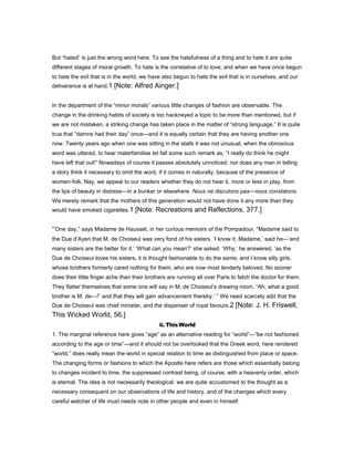 But “hated” is just the wrong word here. To see the hatefulness of a thing and to hate it are quite
different stages of moral growth. To hate is the correlative of to love; and when we have once begun
to hate the evil that is in the world, we have also begun to hate the evil that is in ourselves, and our
deliverance is at hand.1 [Note: Alfred Ainger.]
In the department of the “minor morals” various little changes of fashion are observable. The
change in the drinking habits of society is too hackneyed a topic to be more than mentioned, but if
we are not mistaken, a striking change has taken place in the matter of “strong language.” It is quite
true that “damns had their day” once—and it is equally certain that they are having another one
now. Twenty years ago when one was sitting in the stalls it was not unusual, when the obnoxious
word was uttered, to hear materfamilias let fall some such remark as, “I really do think he might
have left that out!” Nowadays of course it passes absolutely unnoticed; nor does any man in telling
a story think it necessary to omit the word, if it comes in naturally, because of the presence of
women-folk. Nay, we appeal to our readers whether they do not hear it, more or less in play, from
the lips of beauty in distress—in a bunker or elsewhere. Nous ne discutons pas—nous constatons.
We merely remark that the mothers of this generation would not have done it any more than they
would have smoked cigarettes.1 [Note: Recreations and Reflections, 377.]
“One day,” says Madame de Hausset, in her curious memoirs of the Pompadour, “Madame said to
the Due d’Ayen that M. de Choiseul was very fond of his sisters. ‘I know it, Madame,’ said he—‘and
many sisters are the better for it.’ ‘What can you mean?’ she asked. ‘Why,’ he answered, ‘as the
Due de Choiseul loves his sisters, it is thought fashionable to do the same; and I know silly girls,
whose brothers formerly cared nothing for them, who are now most tenderly beloved. No sooner
does their little finger ache than their brothers are running all over Paris to fetch the doctor for them.
They flatter themselves that some one will say in M. de Choiseul’s drawing-room, “Ah, what a good
brother is M. de—!” and that they will gain advancement thereby.’ ” We need scarcely add that the
Due de Choiseul was chief minister, and the dispenser of royal favours.2 [Note: J. H. Friswell,
This Wicked World, 56.]
ii. ThisWorld
1. The marginal reference here gives “age” as an alternative reading for “world”—“be not fashioned
according to the age or time”—and it should not be overlooked that the Greek word, here rendered
“world,” does really mean the world in special relation to time as distinguished from place or space.
The changing forms or fashions to which the Apostle here refers are those which essentially belong
to changes incident to time, the suppressed contrast being, of course, with a heavenly order, which
is eternal. The idea is not necessarily theological: we are quite accustomed to the thought as a
necessary consequent on our observations of life and history, and of the changes which every
careful watcher of life must needs note in other people and even in himself.
 