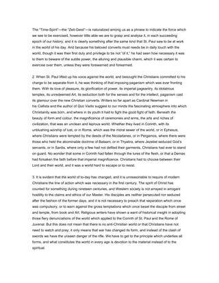 The “Time-Spirit”—the “Zeit-Geist”—is naturalized among us as a phrase to indicate the force which
we see to be exercised, however little able we are to grasp and analyse it, in each succeeding
epoch of our history; and it is clearly something after the same kind that St. Paul saw to be at work
in the world of his day. And because his beloved converts must needs be in daily touch with the
world, though it was their first duty and privilege to be not “of it,” he had seen how necessary it was
to them to beware of the subtle power, the alluring and plausible charm, which it was certain to
exercise over them, unless they were forewarned and forearmed.
2. When St. Paul lifted up his voice against the world, and besought the Christians committed to his
charge to be separate from it, he was thinking of that imposing paganism which was ever fronting
them. With its love of pleasure, its glorification of power, its imperial pageantry, its idolatrous
temples, its unredeemed Art, its seduction both for the senses and for the intellect, paganism cast
its glamour over the new Christian converts. Writers so far apart as Cardinal Newman in
his Callista and the author of Quo Vadis suggest to our minds the fascinating atmosphere into which
Christianity was born, and where in its youth it had to fight the good fight of faith. Beneath the
beauty of form and colour, the magnificence of ceremonies and arms, the arts and riches of
civilization, that was an unclean and leprous world. Whether they lived in Corinth, with its
unblushing worship of lust, or in Rome, which was the moral sewer of the world, or in Ephesus,
where Christians were tempted by the deeds of the Nicolaitanes, or in Pergamos, where there were
those who held the abominable doctrine of Balaam, or in Thyatira, where Jezebel seduced God’s
servants, or in Sardis, where only a few had not defiled their garments, Christians had ever to stand
on guard. No wonder that some in Corinth had fallen through the lures of the flesh, or that a Demas
had forsaken the faith before that imperial magnificence. Christians had to choose between their
Lord and their world, and it was a world hard to escape or to resist.
3. It is evident that the world of to-day has changed, and it is unreasonable to require of modern
Christians the line of action which was necessary in the first century. The spirit of Christ has
counted for something during nineteen centuries, and Western society is not arrayed in arrogant
hostility to the claims and ethics of our Master. His disciples are neither persecuted nor seduced
after the fashion of the former days, and it is not necessary to preach that separation which once
was compulsory, or to warn against the gross temptations which once beset the disciple from street
and temple, from book and Art. Religious writers have shown a want of historical insight in adopting
those fiery denunciations of the world which applied to the Corinth of St. Paul and the Rome of
Juvenal. But this does not mean that there is no anti-Christian world or that Christians have not
need to watch and pray; it only means that war has changed its form, and instead of the clash of
swords we have the unseen danger of the rifle. We have to get to the principle which underlies all
forms, and what constitutes the world in every age is devotion to the material instead of to the
spiritual.
 