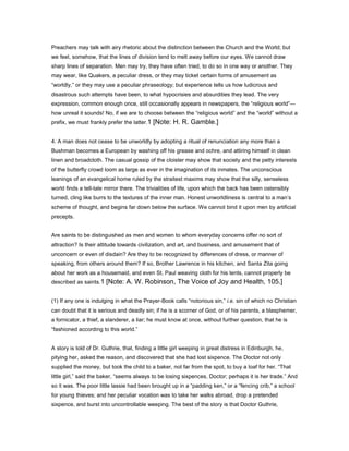 Preachers may talk with airy rhetoric about the distinction between the Church and the World; but
we feel, somehow, that the lines of division tend to melt away before our eyes. We cannot draw
sharp lines of separation. Men may try, they have often tried, to do so in one way or another. They
may wear, like Quakers, a peculiar dress, or they may ticket certain forms of amusement as
“worldly,” or they may use a peculiar phraseology; but experience tells us how ludicrous and
disastrous such attempts have been, to what hypocrisies and absurdities they lead. The very
expression, common enough once, still occasionally appears in newspapers, the “religious world”—
how unreal it sounds! No, if we are to choose between the “religious world” and the “world” without a
prefix, we must frankly prefer the latter.1 [Note: H. R. Gamble.]
4. A man does not cease to be unworldly by adopting a ritual of renunciation any more than a
Bushman becomes a European by washing off his grease and ochre, and attiring himself in clean
linen and broadcloth. The casual gossip of the cloister may show that society and the petty interests
of the butterfly crowd loom as large as ever in the imagination of its inmates. The unconscious
leanings of an evangelical home ruled by the straitest maxims may show that the silly, senseless
world finds a tell-tale mirror there. The trivialities of life, upon which the back has been ostensibly
turned, cling like burrs to the textures of the inner man. Honest unworldliness is central to a man’s
scheme of thought, and begins far down below the surface. We cannot bind it upon men by artificial
precepts.
Are saints to be distinguished as men and women to whom everyday concerns offer no sort of
attraction? Is their attitude towards civilization, and art, and business, and amusement that of
unconcern or even of disdain? Are they to be recognized by differences of dress, or manner of
speaking, from others around them? If so, Brother Lawrence in his kitchen, and Santa Zita going
about her work as a housemaid, and even St. Paul weaving cloth for his tents, cannot properly be
described as saints.1 [Note: A. W. Robinson, The Voice of Joy and Health, 105.]
(1) If any one is indulging in what the Prayer-Book calls “notorious sin,” i.e. sin of which no Christian
can doubt that it is serious and deadly sin; if he is a scorner of God, or of his parents, a blasphemer,
a fornicator, a thief, a slanderer, a liar; he must know at once, without further question, that he is
“fashioned according to this world.”
A story is told of Dr. Guthrie, that, finding a little girl weeping in great distress in Edinburgh, he,
pitying her, asked the reason, and discovered that she had lost sixpence. The Doctor not only
supplied the money, but took the child to a baker, not far from the spot, to buy a loaf for her. “That
little girl,” said the baker, “seems always to be losing sixpences, Doctor; perhaps it is her trade.” And
so it was. The poor little lassie had been brought up in a “padding ken,” or a “fencing crib,” a school
for young thieves; and her peculiar vocation was to take her walks abroad, drop a pretended
sixpence, and burst into uncontrollable weeping. The best of the story is that Doctor Guthrie,
 