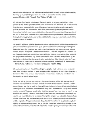 bending down, told the child that she was now more than ever an object of pity, since she earned
her living by sin, and, finding out where she dwelt, he rescued her from her terrible
position.2 [Note: J. H. Friswell, This Wicked World, 14.]
(2) But, apart from open or notorious sin, if a man’s heart is so set upon anything here in this
present life that the thought of the world to come is unpleasant and irksome to him, he may be said
to be fashioned according to this world. When a man is so entirely taken up with his property,
pursuits, schemes, and employments in this world, innocent though they may be and useful in
themselves, that he is more in earnest about them than about his devotions and the preparation of
his soul for death, such a man has much need to watch and pray that he enter not into temptation;
to pray that he may pray better, lest by little and little he fall away, and become a thorough child of
this world, before he is aware.
St. Benedict, so the old story ran, was sitting in his cell, meditating upon heaven, when suddenly the
glory of this world was presented to his gaze, gathered, as it seemed, into a single dazzling and
bewitching beam. But the appeal was made in vain to a heart that had dwelt among the celestial
realities. Inspexit et despexit—“he saw and he scorned it.” Was that altogether un-Christlike? Did
not He also turn aside with something of loathing from the vision of the kingdoms of the world and
the glory of them? Did He not say, “I have overcome the world”? Was not His Apostle led by His
Spirit when he declared that “if any man love the world, the love of the Father is not in him”? And
were not all of us called upon to “renounce” the world before we were enrolled as His disciples?
1 [Note: A. W. Robinson, The Voice of Joy and Health, 112.]
(3) Again, we may be sure the world is getting or keeping too much hold of us, when we cannot
bear being scorned or ridiculed for doing what we know in our heart to be right. This is especially a
temptation of the world, because it is a temptation from our fellow-mortals, not from Satan, and
because it is so entirely without a man.
Some time ago, at the close of a meeting, a young man remained behind, and after the way of
salvation was explained, he was urged to decide for Christ. His answer was, “I dare not,” and the
reason he gave was that he would be the only Christian in the workshop, and he dreaded the taunts
and laughter of his workmates, and so he turned away from Christ for fear of a laugh. How different
was the conduct of the young recruit—a lad of eighteen years of age—who stood as bravely as any
Christian hero ever did. For two or three weeks he was the butt of the camp because he knelt and
said his prayers, and testified for his Master. At length his company was ordered to the seat of war,
and the battle came, and after a fierce fight the dead body of the young Christian was carried back,
and the ringleader of his persecutors said, “Boys, I couldn’t leave him. He fought so bravely that I
thought he deserved a decent burial.” And as they dug a grave and buried him, a comrade cut his
name and regiment on a piece of board, and another added, “I guess you’d better put in the words
 