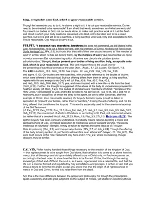 holy, acceptable unto God, which is your reasonable service.
Though he beseeches you to do it, he claims a right to it. It is but your reasonable service. Do we
need to be entreated to be reasonable? I am afraid that we do sometimes. And what are we to do?
To present our bodies to God, not our souls alone, to make real, practical work of it. Let this flesh
and blood in which your body dwells be presented unto God, not to be killed and to be a dead
sacrifice, but to live and still to be a sacrifice, a living sacrifice unto God, holy and acceptable to him.
This is reasonable. God help us to carry it out.
PULPIT, “I beseech you therefore, brethren (he does not command, as did Moses in the
Law; he beseeches; he is but a fellow-servant, with his brethren, of Christ; he does not "lord it over
God's heritage" (cf. 1Pe_5:3), but trusts that they will of their own accord respond to "the mercies of
God" in Christ, which he has set before them), by the mercies of God ("Qui misericordia Dei recte
movetur in omnem Dei voluntatem ingreditur. At anima irae obnoxia vix quiddam juvatur
adhortationibus," Bengel), that ye present your bodies a living sacrifice, holy, acceptable unto
God, which is your reasonable service. The verb παραστῆσαι is the usual one for
the presenting of sacrificial animals at the altar (Xen., 'Anab.,' 6.1.22; Lucian, 'De Sacrif.,' 13.
The LXX in LeRom_16:7, Rom_16:10, has στήσει . Cf. Luk_2:22 : Col_1:22, Col_1:28,
and supra, 6.13). Our bodies are here specified, with probable reference to the bodies of victims
which were offered in the old ritual. But our offering differs from them in being "a living sacrifice,"
replete with life and energy to do God's will (cf. Psa_40:6, Psa_40:7, Psa_40:8,
and Heb_10:5, Heb_10:6, Heb_10:7), yea, and oven inspired with a new life—a life from the dead
(Rom_6:13). Further, the thought is suggested of the abuse of the body to uncleanness prevalent in
heathen society (cf. Rom_1:24). The bodies of Christians are "members of Christ," "temples of the
Holy Ghost," consecrated to God, and to be devoted to his service (cf. 1Co_6:15, etc.); and not in
heart only, but in actual life, of which the body is the agent, we are to offer ourselves, after the
example of Christ. Your reasonable service ( τὴν λογικὴν λατρείαν ὑµῶν ) must be taken in
apposition to "present your bodies, rather than to "sacrifice," it being the act of offering, and not the
thing offered. that constitutes the λατρεία . This word is especially used for the ceremonial worship
of the Old Testament
(cf. Exo_12:25, Exo_12:26; Exo_13:5; Rom_9:4; Heb_8:5; Heb_9:1, Heb_9:6, Heb_9:9; Heb_10:2;
Heb_13:10), the counterpart of which in Christians is, according to St. Paul, not ceremonial service,
but rather that of a devoted life (cf. Act_27:23; Rom_1:9; Php_3:3; 2Ti_1:3; Hebrews 41:28). The
epithet λογικὴν has been variously understood. It probably means rational,denoting a moral and
spiritual serving of God, in implied opposition to mechanical acts of outward worship. "Respectu
intellectus et voluntatis" (Bengel). It may be taken to express the same idea as οἱ Πνεῦµατι
Θεῷ λατρεύοντες (Php_3:3), and πνευµατικὴν θυσίαν (1Pe_2:7; of. Joh_4:24). Though the offering
of the body is being spoken of, yet "bodily self-sacrifice is an ethical act" (Meyer). Cf. 1Co_6:20. The
word itself occurs in the New Testament only here and in 1Pe_2:2, where its meaning, though
obscure, may be similar.
CALVI , “After having handled those things necessary for the erection of the kingdom of God,
— that righteousness is to be sought from God alone, that salvation is to come to us alone from his
mercy, that all blessings are laid up and daily offered to us in Christ only, — Paul now passes on,
according to the best order, to show how the life is to be formed. If it be, that through the saving
knowledge of God and of Christ, the soul is, as it were, regenerated into a celestial life, and that the
life is in a manner formed and regulated by holy exhortations and precepts; it is then in vain that you
show a desire to form the life aright, except you prove first, that the origin of all righteousness in
men is in God and Christ; for this is to raise them from the dead.
And this is the main difference between the gospel and philosophy: for though the philosophers
speak excellently and with great judgment on the subject of morals, yet whatever excellencyshines
 