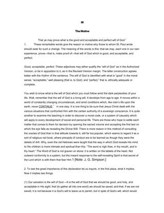 III
TheMotive
That ye may prove what is the good and acceptable and perfect will of God.”
1. These remarkable words give the reason or motive why those to whom St. Paul wrote
should seek for such a change. The meaning of the words is this: that we may, each one in our own
experience, prove—that is, make proof of—that will of God which is good, and acceptable, and
perfect.
Good, acceptable, perfect. These adjectives may either qualify the “will of God” as in the Authorized
Version, or be in apposition to it, as in the Revised Version margin. The latter construction agrees
better with the rhythm of the sentence. The will of God is identified with what is “good” in the moral
sense; “acceptable,” well pleasing (that is, to God); and “perfect,” that is, ethically adequate or
complete.
You wish to know what is the will of God which you must follow amid the dark perplexities of your
life. Well, remember that the will of God is a living will. It develops from age to age. It moves within a
world of constantly changing circumstances, and amid conditions which, like man’s life upon the
earth, never CONTINUE in one stay. It is one thing to be sure that Jesus Christ dealt with the
various situations that confronted Him with the certain authority of a sovereign conscience. It is quite
another to examine His teaching in order to discover a moral code, or a system of casuistry which
will apply to every development of social and personal life. There are those who hope to settle each
matter that comes to them for decision by opening the sacred volume and accepting the first text on
which the eye falls as revealing the Divine Will. There is more reason in this method of consulting
the oracles of God than in that attitude towards it, still far too popular, which seems to regard it as a
sort of religious red book, where precepts of conduct are to be learned as though they were the
details of drill. Why, even the old Hebrews were taught that the way in which God reveals His mind
to His children is more intimate and spiritual than this. “The word is nigh thee, in thy mouth, and in
thy heart.” The Word of God is not graven on stone; it is written on the tablets of the heart. Not
outward conformity to a system, but the inward response to the self-revealing Spirit is that secret of
the Lord which is with them that fear Him.1 [Note: J. G. Simpson.]
2. To see the great importance of this declaration let us inquire, in the first place, what it implies.
Now it implies two things.
(1) Our salvation is the will of God.—It is the will of God that we should be good, and holy, and
acceptable in His sight; that (to gather all into one word) we should be saved; and that, if we are not
saved, it is not because it is God’s will to leave us to perish, but in spite of God’s will, which would
 