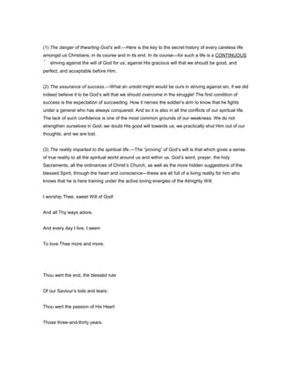 (1) The danger of thwarting God’s will.—Here is the key to the secret history of every careless life
amongst us Christians, in its course and in its end. In its course—for such a life is a CONTINUOUS
striving against the will of God for us; against His gracious will that we should be good, and
perfect, and acceptable before Him.
(2) The assurance of success.—What an untold might would be ours in striving against sin, if we did
indeed believe it to be God’s will that we should overcome in the struggle! The first condition of
success is the expectation of succeeding. How it nerves the soldier’s arm to know that he fights
under a general who has always conquered. And so it is also in all the conflicts of our spiritual life.
The lack of such confidence is one of the most common grounds of our weakness. We do not
strengthen ourselves in God; we doubt His good will towards us; we practically shut Him out of our
thoughts; and we are lost.
(3) The reality imparted to the spiritual life.—The “proving” of God’s will is that which gives a sense
of true reality to all the spiritual world around us and within us. God’s word, prayer, the holy
Sacraments, all the ordinances of Christ’s Church, as well as the more hidden suggestions of the
blessed Spirit, through the heart and conscience—these are all full of a living reality for him who
knows that he is here training under the active loving energies of the Almighty Will.
I worship Thee, sweet Will of God!
And all Thy ways adore,
And every day I live, I seem
To love Thee more and more.
Thou wert the end, the blessèd rule
Of our Saviour’s toils and tears;
Thou wert the passion of His Heart
Those three-and-thirty years.
 