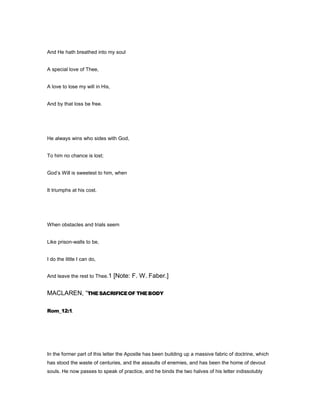 And He hath breathed into my soul
A special love of Thee,
A love to lose my will in His,
And by that loss be free.
He always wins who sides with God,
To him no chance is lost;
God’s Will is sweetest to him, when
It triumphs at his cost.
When obstacles and trials seem
Like prison-walls to be,
I do the little I can do,
And leave the rest to Thee.1 [Note: F. W. Faber.]
MACLAREN, “THESACRIFICEOF THEBODY
Rom_12:1.
In the former part of this letter the Apostle has been building up a massive fabric of doctrine, which
has stood the waste of centuries, and the assaults of enemies, and has been the home of devout
souls. He now passes to speak of practice, and he binds the two halves of his letter indissolubly
 
