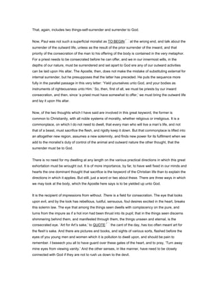 That, again, includes two things-self-surrender and surrender to God.
Now, Paul was not such a superficial moralist as TO BEGIN at the wrong end, and talk about the
surrender of the outward life, unless as the result of the prior surrender of the inward, and that
priority of the consecration of the man to his offering of the body is contained in the very metaphor.
For a priest needs to be consecrated before he can offer, and we in our innermost wills, in the
depths of our nature, must be surrendered and set apart to God ere any of our outward activities
can be laid upon His altar. The Apostle, then, does not make the mistake of substituting external for
internal surrender, but he presupposes that the latter has preceded. He puts the sequence more
fully in the parallel passage in this very letter: ‘Yield yourselves unto God, and your bodies as
instruments of righteousness unto Him.’ So, then, first of all, we must be priests by our inward
consecration, and then, since ‘a priest must have somewhat to offer,’ we must bring the outward life
and lay it upon His altar.
Now, of the two thoughts which I have said are involved in this great keyword, the former is
common to Christianity, with all noble systems of morality, whether religious or irreligious. It is a
commonplace, on which I do not need to dwell, that every man who will live a man’s life, and not
that of a beast, must sacrifice the flesh, and rigidly keep it down. But that commonplace is lifted into
an altogether new region, assumes a new solemnity, and finds new power for its fulfilment when we
add to the moralist’s duty of control of the animal and outward nature the other thought, that the
surrender must be to God.
There is no need for my dwelling at any length on the various practical directions in which this great
exhortation must be wrought out. It is of more importance, by far, to have well fixed in our minds and
hearts the one dominant thought that sacrifice is the keyword of the Christian life than to explain the
directions in which it applies. But still, just a word or two about these. There are three ways in which
we may look at the body, which the Apostle here says is to be yielded up unto God.
It is the recipient of impressions from without. There is a field for consecration. The eye that looks
upon evil, and by the look has rebellious, lustful, sensuous, foul desires excited in the heart, breaks
this solemn law. The eye that among the things seen dwells with complacency on the pure, and
turns from the impure as if a hot iron had been thrust into its pupil; that in the things seen discerns
shimmering behind them, and manifested through them, the things unseen and eternal, is the
consecrated eye. ‘Art for Art’s sake,’ to QUOTE the cant of the day, has too often meant art for
the flesh’s sake. And there are pictures and books, and sights of various sorts, flashed before the
eyes of you young men and women which it is pollution to dwell upon, and should be pain to
remember. I beseech you all to have guard over these gates of the heart, and to pray, ‘Turn away
mine eyes from viewing vanity.’ And the other senses, in like manner, have need to be closely
connected with God if they are not to rush us down to the devil.
 