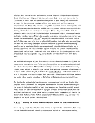 The body is not only the recipient of impressions. It is the possessor of appetites and necessities.
See to it that these are indulged, with constant reference to God. It is no small attainment of the
Christian life ‘to eat our meat with gladness and singleness of heart, praising God.’ In a hundred
directions this characteristic of our corporeal lives tends to lead us all away from supreme
consecration to Him. There is the senseless luxury of this generation. There is the exaggerated care
for physical strength and completeness amongst the young; there is the intemperance in eating and
drinking, which is the curse and the shame of England. There is the provision for the flesh, the
absorbing care for the procuring of material comforts, which drowns the spirit in miserable anxieties,
and makes men bond-slaves. There is the corruption which comes from drunkenness and from lust.
There is the indolence which CHECKS lofty aspirations and stops a man in the middle of noble
work. And there are many other forms of evil on which I need not dwell, all of which are swept clean
out of the way when we lay to heart this injunction: ‘I beseech you present your bodies a living
sacrifice,’ and let appetites and tastes and corporeal needs be kept in rigid subordination and in
conscious connection with Him. I remember a quaint old saying of a German schoolmaster, who
apostrophised his body thus: ‘I go with you three times a day to eat; you must come with me three
times a day to pray.’ Subjugate the body, and let it be the servant and companion of the devout
spirit.
It is also, besides being the recipient of impressions, and the possessor of needs and appetites, our
instrument for working in the world. And so the exhortation of my text comes to include this, that all
our activities done by means of brain and eye and tongue and hand and foot shall be consciously
devoted to Him, and laid as a sacrifice upon His altar. That pervasive, universally diffused reference
to God, in all the details of daily life, is the thing that CHRISTIAN MEN and women need most of
all to try to cultivate. ‘Pray without ceasing,’ says the Apostle. This exhortation can only be obeyed if
our work is indeed worship, being done by God’s help, for God’s sake, in communion with God.
So, dear friends, sacrifice is the keynote-meaning thereby surrender, control, and stimulus of the
corporeal frame, surrender to God, in regard to the impressions which we allow to be made upon
our senses, to the indulgence which we grant to our appetites, and the satisfaction which we seek
for our needs, and to the activities which we engage in by means of this wondrous instrument with
which God has trusted us. These are the plain principles involved in the exhortation of my text. ‘He
that soweth to the flesh, shall of the flesh reap corruption.’ ‘I keep under my body, and bring it into
subjection.’ It is a good servant; it is a bad master.
II. NOTE , secondly, the relation between this priestly service and other kinds of worship.
I need only say a word about that. Paul is not meaning to depreciate the sacrificial ritual, from which
he drew his emblem. But he is meaning to assert that the devotion of a life, manifested through
 