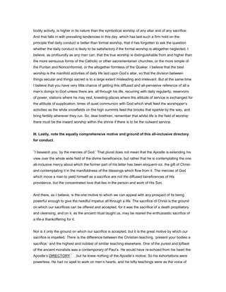 bodily activity, is higher in its nature than the symbolical worship of any altar and of any sacrifice.
And that falls in with prevailing tendencies in this day, which has laid such a firm hold on the
principle that daily conduct is better than formal worship, that it has forgotten to ask the question
whether the daily conduct is likely to be satisfactory if the formal worship is altogether neglected. I
believe, as profoundly as any man can, that the true worship is distinguishable from and higher than
the more sensuous forms of the Catholic or other sacramentarian churches, or the more simple of
the Puritan and Nonconformist, or the altogether formless of the Quaker. I believe that the best
worship is the manifold activities of daily life laid upon God’s altar, so that the division between
things secular and things sacred is to a large extent misleading and irrelevant. But at the same time
I believe that you have very little chance of getting this diffused and all-pervasive reference of all a
man’s doings to God unless there are, all through his life, recurring with daily regularity, reservoirs
of power, stations where he may rest, kneeling-places where the attitude of service is exchanged for
the attitude of supplication; times of quiet communion with God which shall feed the worshipper’s
activities as the white snowfields on the high summits feed the brooks that sparkle by the way, and
bring fertility wherever they run. So, dear brethren, remember that whilst life is the field of worship
there must be the inward worship within the shrine if there is to be the outward service.
III. Lastly, note the equally comprehensive motive and ground of this all-inclusive directory
for conduct.
‘I beseech you, by the mercies of God.’ That plural does not mean that the Apostle is extending his
view over the whole wide field of the divine beneficence, but rather that he is contemplating the one
all-inclusive mercy about which the former part of his letter has been eloquent-viz. the gift of Christ-
and contemplating it in the manifoldness of the blessings which flow from it. The mercies of God
which move a man to yield himself as a sacrifice are not the diffused beneficences of His
providence, but the concentrated love that lies in the person and work of His Son.
And there, as I believe, is the one motive to which we can appeal with any prospect of its being
powerful enough to give the needful impetus all through a life. The sacrifice of Christ is the ground
on which our sacrifices can be offered and accepted, for it was the sacrifice of a death propitiatory
and cleansing, and on it, as the ancient ritual taught us, may be reared the enthusiastic sacrifice of
a life-a thankoffering for it.
Nor is it only the ground on which our sacrifice is accepted, but it is the great motive by which our
sacrifice is impelled. There is the difference between the Christian teaching, ‘present your bodies a
sacrifice,’ and the highest and noblest of similar teaching elsewhere. One of the purest and loftiest
of the ancient moralists was a contemporary of Paul’s. He would have re-echoed from his heart the
Apostle’s DIRECTORY , but he knew nothing of the Apostle’s motive. So his exhortations were
powerless. He had no spell to work on men’s hearts, and his lofty teachings were as the voice of
 