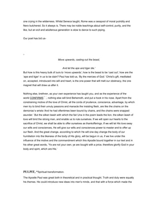 one crying in the wilderness. Whilst Seneca taught, Rome was a cesspool of moral putridity and
Nero butchered. So it always is. There may be noble teachings about self-control, purity, and the
like, but an evil and adulterous generation is slow to dance to such piping.
Our poet has bid us-
‘
Move upwards, casting out the beast,
And let the ape and tiger die.’
But how is this heavy bulk of ours to ‘move upwards’; how is the beast to be ‘cast out’; how are the
‘ape and tiger’ in us to be slain? Paul has told us, ‘By the mercies of God.’ Christ’s gift, meditated
on, accepted, introduced into will and heart, is the one power that will melt our obstinacy, the one
magnet that will draw us after it.
Nothing else, brethren, as your own experience has taught you, and as the experience of the
world CONFIRMS , nothing else will bind Behemoth, and put a hook in his nose. Apart from the
constraining motive of the love of Christ, all the cords of prudence, conscience, advantage, by which
men try to bind their unruly passions and manacle the insisting flesh, are like the chains on the
demoniac’s wrists-’And he had oftentimes been bound by chains, and the chains were snapped
asunder.’ But the silken leash with which the fair Una in the poem leads the lion, the silken leash of
love will bind the strong man, and enable us to rule ourselves. If we will open our hearts to the
sacrifice of Christ, we shall be able to offer ourselves as thankofferings. If we will let His love sway
our wills and consciences, He will give our wills and consciences power to master and to offer up
our flesh. And the great change, according to which He will one day change the body of our
humiliation into the likeness of the body of His glory, will be begun in us, if we live under the
influence of the motive and the commandment which this Apostle bound together in our text and in
his other great words, ‘Ye are not your own; ye are bought with a price, therefore glorify God in your
body and spirit, which are His.’
PULPIT, “Spiritual transformation.
The Apostle Paul was great both in theoretical and in practical thought. Truth and duty were equally
his themes. He could introduce new ideas into men's minds, and that with a force which made the
 