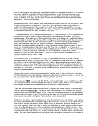 forth in their precepts, it is, as it were, a beautiful superstructure without a foundation; for by omitting
principles, they offer a mutilated doctrine, like a body without a head. Not very unlike this is the
mode of teaching under the Papacy: for though they mention, by the way, faith in Christ and the
grace of the Holy Spirit, it yet appears quite evident, that they approach heathen philosophers far
nearer than Christ and his Apostles.
But as philosophers, before they lay down laws respecting morals, discourse first of the end of what
is good, and inquire into the sources of virtues, from which afterwards they draw and derive all
duties; so Paul lays down here the principle from which all the duties of holiness flow, even this, —
that we are redeemed by the Lord for this end — that we may consecrate to him ourselves and all
our members. But it may be useful to examine every part.
1.I therefore beseech you by the mercies (miserationes — compassions) of God, etc. We know that
unholy men, in order to gratify the flesh, anxiously lay hold on whatever is set forth in Scripture
respecting the infinite goodness of God; and hypocrites also, as far as they can, maliciously darken
the knowledge of it, as though the grace of God extinguished the desire for a godly life, and opened
to audacity the door of sin. But this exhortation teaches us, that until men really apprehend how
much they owe to the mercy of God, they will never with a right feeling worship him, nor be
effectually stimulated to fear and obey him. It is enough for the Papists, if they can extort by terror
some sort of forced obedience, I know not what. But Paul, that he might bind us to God, not by
servile fear, but by the voluntary and cheerful love of righteousness, allures us by the sweetness of
that favor, by which our salvation is effected; and at the same time he reproaches us with
ingratitude, except we, after having found a Father so kind and bountiful, do strive in our turn to
dedicate ourselves wholly to him. (377)
And what Paul says, in thus exhorting us, ought to have more power over us, inasmuch as he
excels all others in setting forth the grace of God. Iron indeed must be the heart which is not kindled
by the doctrine which has been laid down into love towards God, whose kindness towards itself it
finds to have been so abounding. Where then are they who think that all exhortations to a holy life
are nullified, if the salvation of men depends on the grace of God alone, since by no precepts, by no
sanctions, is a pious mind so framed to render obedience to God, as by a serious meditation on the
Divine goodness towards it?
We may also observe here the benevolence of the Apostle’ spirit, — that he preferred to deal with
the faithful by admonitions and friendly exhortations rather than by strict commands; for heknew that
he could prevail more with the teachable in this way than in any other.
That ye present YOUR bodies, etc. It is then the beginning of a right course in good works, when
we understand that we are consecrated to the Lord; for it hence follows, that we must cease to live
to ourselves, in order that we may devote all the actions of our life to his service.
There are then two things to be considered here, — the first, that we are the Lord’ — and secondly,
that we ought on this ACCOUNT to be holy, for it is an indignity to God’ holiness, that anything,
not first consecrated, should be offered to him. These two things being admitted, it then follows that
holiness is to be practiced through life, and that we are guilty of a kind ofsacrilege when we relapse
into uncleanness, as it is nothing else than to profane what is consecrated.
But there is throughout a great suitableness in the expressions. He says first, that our body ought to
be offered a sacrifice to God; by which he implies that we are not our own, but have entirely passed
over so as to become the property of God; which cannot be, except we renounce ourselves and
thus deny ourselves. Then, secondly, by adding two adjectives, he shows what sort of sacrifice this
ought to be. By calling it living, he intimates, that we are sacrificed to the Lord for this end, — that
our former life being destroyed in us, we may be raised up to a new life. By the term holy, he points
out that which necessarily belongs to a sacrifice, already noticed; for a victim is then only approved,
when it had been previously made holy. By the third word,acceptable, he reminds us, that our life is
 