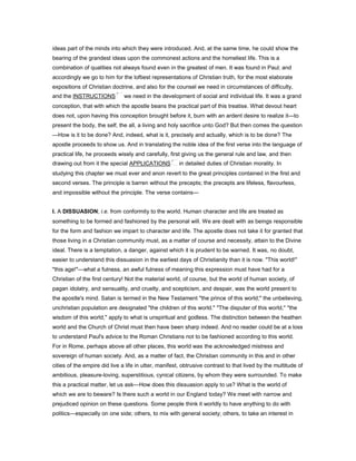 ideas part of the minds into which they were introduced. And, at the same time, he could show the
bearing of the grandest ideas upon the commonest actions and the homeliest life. This is a
combination of qualities not always found even in the greatest of men. It was found in Paul; and
accordingly we go to him for the loftiest representations of Christian truth, for the most elaborate
expositions of Christian doctrine, and also for the counsel we need in circumstances of difficulty,
and the INSTRUCTIONS we need in the development of social and individual life. It was a grand
conception, that with which the apostle beans the practical part of this treatise. What devout heart
does not, upon having this conception brought before it, burn with an ardent desire to realize it—to
present the body, the self, the all, a living and holy sacrifice unto God? But then comes the question
—How is it to be done? And, indeed, what is it, precisely and actually, which is to be done? The
apostle proceeds to show us. And in translating the noble idea of the first verse into the language of
practical life, he proceeds wisely and carefully, first giving us the general rule and law, and then
drawing out from it the special APPLICATIONS in detailed duties of Christian morality. In
studying this chapter we must ever and anon revert to the great principles contained in the first and
second verses. The principle is barren without the precepts; the precepts are lifeless, flavourless,
and impossible without the principle. The verse contains—
I. A DISSUASION; i.e. from conformity to the world. Human character and life are treated as
something to be formed and fashioned by the personal will. We are dealt with as beings responsible
for the form and fashion we impart to character and life. The apostle does not take it for granted that
those living in a Christian community must, as a matter of course and necessity, attain to the Divine
ideal. There is a temptation, a danger, against which it is prudent to be warned. It was, no doubt,
easier to understand this dissuasion in the earliest days of Christianity than it is now. "This world!"
"this age!"—what a fulness, an awful fulness of meaning this expression must have had for a
Christian of the first century! Not the material world, of course, but the world of human society, of
pagan idolatry, and sensuality, and cruelty, and scepticism, and despair, was the world present to
the apostle's mind. Satan is termed in the New Testament "the prince of this world;" the unbelieving,
unchristian population are designated "the children of this world." "The disputer of this world," "the
wisdom of this world," apply to what is unspiritual and godless. The distinction between the heathen
world and the Church of Christ must then have been sharp indeed. And no reader could be at a loss
to understand Paul's advice to the Roman Christians not to be fashioned according to this world.
For in Rome, perhaps above all other places, this world was the acknowledged mistress and
sovereign of human society. And, as a matter of fact, the Christian community in this and in other
cities of the empire did live a life in utter, manifest, obtrusive contrast to that lived by the multitude of
ambitious, pleasure-loving, superstitious, cynical citizens, by whom they were surrounded. To make
this a practical matter, let us ask—How does this dissuasion apply to us? What is the world of
which we are to beware? Is there such a world in our England today? We meet with narrow and
prejudiced opinion on these questions. Some people think it worldly to have anything to do with
politics—especially on one side; others, to mix with general society; others, to take an interest in
 