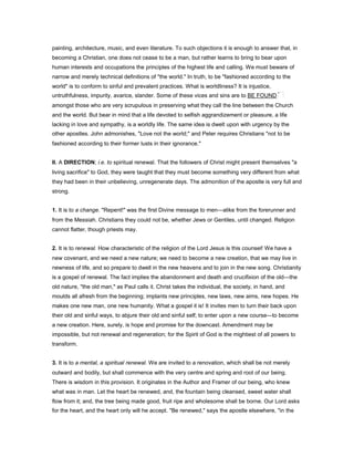painting, architecture, music, and even literature. To such objections it is enough to answer that, in
becoming a Christian, one does not cease to be a man, but rather learns to bring to bear upon
human interests and occupations the principles of the highest life and calling. We must beware of
narrow and merely technical definitions of "the world." In truth, to be "fashioned according to the
world" is to conform to sinful and prevalent practices. What is worldliness? It is injustice,
untruthfulness, impurity, avarice, slander. Some of these vices and sins are to BE FOUND
amongst those who are very scrupulous in preserving what they call the line between the Church
and the world. But bear in mind that a life devoted to selfish aggrandizement or pleasure, a life
lacking in love and sympathy, is a worldly life. The same idea is dwelt upon with urgency by the
other apostles. John admonishes, "Love not the world;" and Peter requires Christians "not to be
fashioned according to their former lusts in their ignorance."
II. A DIRECTION; i.e. to spiritual renewal. That the followers of Christ might present themselves "a
living sacrifice" to God, they were taught that they must become something very different from what
they had been in their unbelieving, unregenerate days. The admonition of the apostle is very full and
strong.
1. It is to a change. "Repent!" was the first Divine message to men—alike from the forerunner and
from the Messiah. Christians they could not be, whether Jews or Gentiles, until changed. Religion
cannot flatter, though priests may.
2. It is to renewal. How characteristic of the religion of the Lord Jesus is this counsel! We have a
new covenant, and we need a new nature; we need to become a new creation, that we may live in
newness of life, and so prepare to dwell in the new heavens and to join in the new song. Christianity
is a gospel of renewal. The fact implies the abandonment and death and crucifixion of the old—the
old nature, "the old man," as Paul calls it. Christ takes the individual, the society, in hand, and
moulds all afresh from the beginning; implants new principles, new laws, new aims, new hopes. He
makes one new man, one new humanity. What a gospel it is! It invites men to turn their back upon
their old and sinful ways, to abjure their old and sinful self; to enter upon a new course—to become
a new creation. Here, surely, is hope and promise for the downcast. Amendment may be
impossible, but not renewal and regeneration; for the Spirit of God is the mightiest of all powers to
transform.
3. It is to a mental, a spiritual renewal. We are invited to a renovation, which shall be not merely
outward and bodily, but shall commence with the very centre and spring and root of our being.
There is wisdom in this provision. It originates in the Author and Framer of our being, who knew
what was in man. Let the heart be renewed, and, the fountain being cleansed, sweet water shall
flow from it; and, the tree being made good, fruit ripe and wholesome shall be borne. Our Lord asks
for the heart, and the heart only will he accept. "Be renewed," says the apostle elsewhere, "in the
 