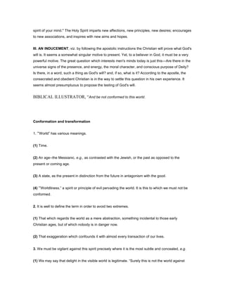 spirit of your mind." The Holy Spirit imparts new affections, new principles, new desires; encourages
to new associations, and inspires with new aims and hopes.
III. AN INDUCEMENT; viz. by following the apostolic instructions the Christian will prove what God's
will is. It seems a somewhat singular motive to present. Yet, to a believer in God, it must be a very
powerful motive. The great question which interests men's minds today is just this—Are there in the
universe signs of the presence, and energy, the moral character, and conscious purpose of Deity?
Is there, in a word, such a thing as God's will? and, if so, what is it? According to the apostle, the
consecrated and obedient Christian is in the way to settle this question in his own experience. It
seems almost presumptuous to propose the testing of God's will.
BIBLICAL ILLUSTRATOR, “And be not conformed to this world.
Conformation and transformation
1. “World” has various meanings.
(1) Time.
(2) An age--the Messianic, e.g., as contrasted with the Jewish, or the past as opposed to the
present or coming age.
(3) A state, as the present in distinction from the future in antagonism with the good.
(4) “Worldliness,” a spirit or principle of evil pervading the world. It is this to which we must not be
conformed.
2. It is well to define the term in order to avoid two extremes.
(1) That which regards the world as a mere abstraction, something incidental to those early
Christian ages, but of which nobody is in danger now.
(2) That exaggeration which confounds it with almost every transaction of our lives.
3. We must be vigilant against this spirit precisely where it is the most subtle and concealed, e.g.
(1) We may say that delight in the visible world is legitimate. “Surely this is not the world against
 