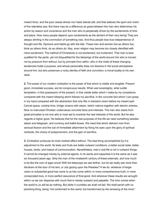 inward force, and the poor vessel whose iron heart stands still, and that wallows the sport and victim
of the relentless sea. But there may be a difference as great between the man who determines his
action by reason and conscience and the man who is perpetually driven by the excitements of time
and place. How many people depend upon excitements as the aliment of their very being! They are
always whirling in the commotion of something new. And thus people lose true independence of
thought and life. Opinions and habits go with the tide. These men and women live as others live,
think as others think, do as others do. Nay, even religion may become too closely identified with
mere excitement. The method of Christianity is not excitement, but incitement. That man is best
qualified for the perils, yet not disqualified for the blessings of the world around him who is moved,
not by pressure from without, but by principle from within, who in the midst of these changing
tendencies holds a purpose, and whose personality does not dissolve in the social atmosphere
around him, but who preserves a rocky identity of faith and conviction, a moral loyalty to his own
ideal.
2. The power of our modern civilisation is the power of that which is visible and tangible. Present
good, immediate success, are its conspicuous results. What vast sovereignty, what subtle
temptation, in this possession of the present, in that visible dollar which I make by my compliance
compared with the inward blessing which follows my sacrifice; in the concrete fact which I can grasp
in my hand compared with the abstraction that only flits in transient vision before my inward eye!
Cancel space, outstrip time, bridge oceans with steam, twitch nations together with electric arteries.
Now no instructed Christian undervalues concrete facts and interests. The man who starts from
great principles is not one who is most apt to overlook the real interests of the world. But he also
regards a higher good. He believes that for the real purposes of this life we need something besides
steam and telegraph, and currency and ballot-boxes. We need that which delivers man from
sensual illusion and the lust of immediate attainment by fixing his eyes upon the glory of spiritual
rectitude, the victory of postponement, and the gain of sacrifice.
3. Civilisation produces its most marked effect without. The best thing accomplished by it is
adjustment to the world. Its tests and fruits are better outward conditions, a better social state, better
houses, lands, and means of communication. Nevertheless, man’s real life is not in outward things.
It cannot be changed merely by external agents. In its wants and capacities it is the same as it was
six thousand years ago. Strip the man of the nineteenth century of these externals, and how much
is he like the man of ages since! With the telescope we see farther, but do we really see more than
Abraham at the door of his tent, or Job gazing upon the Pleiades? If we do, whatever of larger
vision or substantial good has come to us has come within--in more comprehensive truth, in more
consecrated love, in more perfect assurance of final good. And wherever these results are wrought
within us we can dispense with much that is merely outward and palpable. The time comes when
the world to us will be as nothing. But while it crumbles we shall not fail. We shall perish with no
perishing thing, being “not conformed to this world, but transformed by the renewing of the mind.”
 