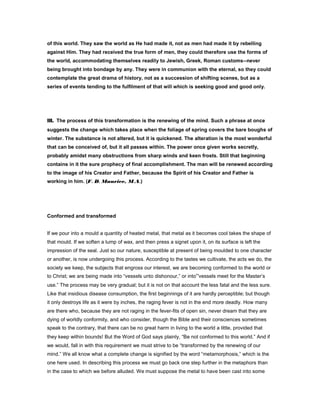 of this world. They saw the world as He had made it, not as men had made it by rebelling
against Him. They had received the true form of men, they could therefore use the forms of
the world, accommodating themselves readily to Jewish, Greek, Roman customs--never
being brought into bondage by any. They were in communion with the eternal, so they could
contemplate the great drama of history, not as a succession of shifting scenes, but as a
series of events tending to the fulfilment of that will which is seeking good and good only.
III. The process of this transformation is the renewing of the mind. Such a phrase at once
suggests the change which takes place when the foliage of spring covers the bare boughs of
winter. The substance is not altered, but it is quickened. The alteration is the most wonderful
that can be conceived of, but it all passes within. The power once given works secretly,
probably amidst many obstructions from sharp winds and keen frosts. Still that beginning
contains in it the sure prophecy of final accomplishment. The man will be renewed according
to the image of his Creator and Father, because the Spirit of his Creator and Father is
working in him. (F. D. Maurice, M.A.)
Conformed and transformed
If we pour into a mould a quantity of heated metal, that metal as it becomes cool takes the shape of
that mould. If we soften a lump of wax, and then press a signet upon it, on its surface is left the
impression of the seal. Just so our nature, susceptible at present of being moulded to one character
or another, is now undergoing this process. According to the tastes we cultivate, the acts we do, the
society we keep, the subjects that engross our interest, we are becoming conformed to the world or
to Christ; we are being made into “vessels unto dishonour,” or into“vessels meet for the Master’s
use.” The process may be very gradual; but it is not on that account the less fatal and the less sure.
Like that insidious disease consumption, the first beginnings of it are hardly perceptible; but though
it only destroys life as it were by inches, the raging fever is not in the end more deadly. How many
are there who, because they are not raging in the fever-fits of open sin, never dream that they are
dying of worldly conformity, and who consider, though the Bible and their consciences sometimes
speak to the contrary, that there can be no great harm in living to the world a little, provided that
they keep within bounds! But the Word of God says plainly, “Be not conformed to this world.” And if
we would, fall in with this requirement we must strive to be “transformed by the renewing of our
mind.” We all know what a complete change is signified by the word “metamorphosis,” which is the
one here used. In describing this process we must go back one step further in the metaphors than
in the case to which we before alluded. We must suppose the metal to have been cast into some
 