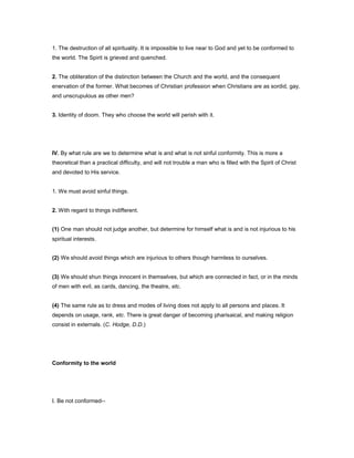 1. The destruction of all spirituality. It is impossible to live near to God and yet to be conformed to
the world. The Spirit is grieved and quenched.
2. The obliteration of the distinction between the Church and the world, and the consequent
enervation of the former. What becomes of Christian profession when Christians are as sordid, gay,
and unscrupulous as other men?
3. Identity of doom. They who choose the world will perish with it.
IV. By what rule are we to determine what is and what is not sinful conformity. This is more a
theoretical than a practical difficulty, and will not trouble a man who is filled with the Spirit of Christ
and devoted to His service.
1. We must avoid sinful things.
2. With regard to things indifferent.
(1) One man should not judge another, but determine for himself what is and is not injurious to his
spiritual interests.
(2) We should avoid things which are injurious to others though harmless to ourselves.
(3) We should shun things innocent in themselves, but which are connected in fact, or in the minds
of men with evil, as cards, dancing, the theatre, etc.
(4) The same rule as to dress and modes of living does not apply to all persons and places. It
depends on usage, rank, etc. There is great danger of becoming pharisaical, and making religion
consist in externals. (C. Hodge, D.D.)
Conformity to the world
I. Be not conformed--
 