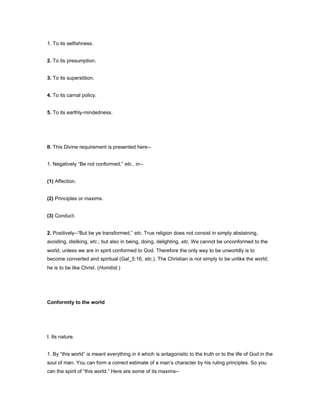 1. To its selfishness.
2. To its presumption.
3. To its superstition.
4. To its carnal policy.
5. To its earthly-mindedness.
II. This Divine requirement is presented here--
1. Negatively “Be not conformed,” etc., in--
(1) Affection.
(2) Principles or maxims.
(3) Conduct.
2. Positively--“But be ye transformed,” etc. True religion does not consist in simply abstaining,
avoiding, disliking, etc.; but also in being, doing, delighting, etc. We cannot be unconformed to the
world, unless we are in spirit conformed to God. Therefore the only way to be unworldly is to
become converted and spiritual (Gal_5:16, etc.). The Christian is not simply to be unlike the world;
he is to be like Christ. (Homilist.)
Conformity to the world
I. Its nature.
1. By “this world” is meant everything in it which is antagonistic to the truth or to the life of God in the
soul of man. You can form a correct estimate of a man’s character by his ruling principles. So you
can the spirit of “this world.” Here are some of its maxims--
 