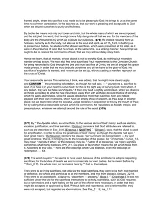 framed aright, when this sacrifice is so made as to be pleasing to God: he brings to us at the same
time no common consolation; for he teaches us, that our work is pleasing and acceptable to God
when we devote ourselves to purity and holiness.
By bodies he means not only our bones and skin, but the whole mass of which we are composed;
and he adopted this word, that he might more fully designate all that we are: for the members of the
body are the instruments by which we execute our purposes. (378) He indeed requires from us
holiness, not only as to the body, but also as to the soul and spirit, as in1Th_5:23. In bidding us
to present our bodies, he alludes to the Mosaic sacrifices, which were presented at the altar, as it
were in the presence of God. But he shows, at the same time, in a striking manner, how prompt we
ought to be to receive the commands of God, that we may without delay obey them.
Hence we learn, that all mortals, whose object is not to worship God, do nothing but miserably
wander and go astray. We now also find what sacrifices Paul recommends to the Christian Church:
for being reconciled to God through the one only true sacrifice of Christ, we are all through his grace
made priests, in order that we may dedicate ourselves and all we have to the glory of God. No
sacrifice of expiation is wanted; and no one can be set up, without casting a manifest reproach on
the cross of Christ.
Your reasonable service This sentence, I think, was added, that he might more clearly apply
and CONFIRM the preceding exhortation, as though he had said, — “ yourselves a, sacrifice to
God, if ye have it in your heart to serve God: for this is the right way of serving God; from which, if
any depart, they are but false worshippers.” If then only God is rightly worshipped, when we observe
all things according to what he has prescribed, away then with all those devised modes of worship,
which he justly abominates, since he values obedience more than sacrifice. Men are indeed
pleased with their own inventions, which have an empty show of wisdom, as Paul says in another
place; but we learn here what the celestial Judge declares in opposition to this by the mouth of Paul;
for by calling that a reasonable service which he commands, he repudiates as foolish, insipid, and
presumptuous, whatever we attempt beyond the rule of his word. (379)
(377) By “” the Apostle refers, as some think, to the various sects of God’ mercy, such as election,
vocation, justification, and final salvation. [Grotius ] considers that God’ attributes are referred to,
such as are described in Exo_34:6. [Erasmus ], QUOTING [Origen ], says, that the plural is used
for amplification, in order to show the greatness of God’ mercy, as though the Apostle had said, “
God’ great mercy.” [Schleusner ] renders the clause, “per summam Dei benignitatem — by God’
great kindness,” that is, in bringing you to the knowledge of the gospel. So “ of mercies,” in 2Co_1:3,
may mean “ merciful Father,” or the meaning may be, “ Father of all blessings,” as mercy signifies
sometimes what mercy bestows, (Phi_2:1,) as grace or favor often means the gift which flows from
it. According to this view, “” here are the blessings which God bestows, even the blessings of
redemption. — Ed.
(378) The word σώµατα “” he seems to have used, because of the similitude he adopts respecting
sacrifices; for the bodies of beasts we are to consecrate our own bodies. As he meant before by
“” Rom_6:13, the whole man, so he means here by “” that is, themselves.
They were to be living sacrifices, not killed as the legal sacrifices, they were to be holy, not maimed
or defective, but whole and perfect as to all the members, and free from disease. SeeLev_22:19.
They were to be acceptable , εὐάρεστον “placentem — pleasing,” [Beza ]; “” [Doddridge ]. It was not
sufficient under the law for the sacrifices themselves to be holy, blameless, such as God required;
but a right motive and a right feeling on the part of the offerer were necessary, in order that they
might be accepted or approved by God. Without faith and repentance, and a reformed life, they
were not accepted, but regarded as abominations. See Psa_51:19; Isa_1:11
 