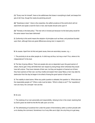 (1) “Every man for himself”; there is the selfishness that draws in everything to itself, and keeps firm
grip of all it has, though the needy be perishing around!
(2) “Quietness is best “; there is the cowardice, the selfish prudence of the world which will not
stand forth and speak a word for God or man, lest trouble should come upon it!
(3) “Honesty is the best policy.” The man who is honest just because it is the best policy would for
the same reason have been dishonest!
2. Conformity to this world means the adoption of principles such as these, and practices founded
upon them, although there are great differences among men in respect of it.
II. Its causes. Apart from its first and great cause, there are secondary causes, e.g.,--
1. The proclivity to do as other people do. A child may act thus, but may a man? If so, where is his
independence? In the dust.
2. The fear of giving offence. There are people who are so dependent upon the good opinion of
others, that to gain it they will forfeit their own respect by doing things which otherwise they would
have left undone. They have interests of their own, but they are laughed or frowned out of them;
they have opinions of their own, but they modify and explain them away! Many a man may date his
destruction from the day he began to be afraid of losing the good opinion of bad men!
3. The inability to stand alone. When any public question is debated, the question is, “What side are
the respectable people on?” When a side must be taken, “Which is likely to win?” The “expediency”
men are many; the “principle” men are few.
II. Its cure.
1. The realising of our own personality and responsibility, refusing to live in the crowd, resolving that
by God’s grace we shall live the life He calls upon us to live.
2. The withdrawing of ourselves from under the power of that tendency within us which prevails with
us to disobey this command. Sometimes it is of very little use to fight, the only thing is to get away.
 