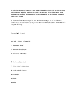 A young man is beginning to acquire a taste for low pursuits and company: how will you help him to
get above them? Not surely by leaving him to fight it out with them, but by creating within him a
taste for higher pleasures, and the society of the good. If we would not be conformed to the world,
we must rise above it.
3. Transformation by the renewing of the mind. Thus transformed, you will not be conformed:
another model will be realised by you in your lives: the world will lose its hold and Christ will be all in
all. (P. Rutherford.)
Conformity to the world
I. In what it consists. In cultivating--
1. Its spirit and temper.
2. Its maxims and principles.
3. Its company and conduct.
II. How it must be avoided.
1. By the renewing of our minds.
2. By the adoption of other--
(1) Principles.
(2) Rules.
(3) Ends.
 
