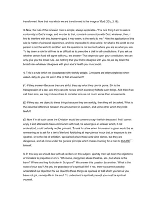 transformed. Now that into which we are transformed is the image of God (2Co_3:18).
3. Now, the rule of the renewed man is simple, always applicable--“The one thing I am to seek is
conformity to God’s image, and in order to that, constant communion with God; whatever, then, I
find to interfere with this, however good it may seem, is the world to me.” Now the application of this
rule is matter of personal experience, and it is impossible to draw a line; for what is the world to one
person is not the world to another; and the question is not so much where you are as what you are.
To lay down a rule for all lives is as difficult as to prescribe a diet for all constitutions. If you ask us
whether certain food will agree with you, we answer--That depends upon your constitution; we can
only give you the broad rule--eat nothing that you find to disagree with you. So we lay down the
broad rule--whatever disagrees with your soul’s health you must avoid.
4. This is a rule which we would plead with worldly people. Christians are often perplexed when
asked--Why do you not join in this or that amusement?
(1) If they answer--Because they are sinful, they say what they cannot prove. Sin is the
transgression of a law, and they can cite no law which expressly forbids such things. And then if we
call them sins, we may induce others to consider sins as not much worse than amusements.
(2) If they say, we object to these things because they are worldly, then they will be asked, What is
the essential difference between the amusement in question, and some other which they hold
lawful?
(3) Now if in all such cases the Christian would be content to say--I refrain because I find I cannot
enjoy it and afterwards have communion with God, he would give an answer which, if not
understood, could certainly not be gainsaid. To ask for a law when this reason is given would be as
unmeaning as to ask for a law of the land forbidding all imprudence in our diet, or exposure to the
weather, or to the risk of infection. We cannot prove these acts to be crimes, but they are
dangerous, and all come under the general principle which makes it wrong for a man to INJURE
himself.
5. In this way we should deal with all cavillers on this subject. Worldly men set down the objections
of ministers to prejudice or envy. “Of course, clergymen abuse theatres, etc., but where is the
harm? Where are they forbidden in Scripture?” We answer this question by another: “What is the
state of your soul? Are you the possessor of a spiritual life? If not, then you cannot possibly
understand our objection; for we object to these things as injurious to that which you tell us you
have not got, namely--life in the soul. To understand a spiritual precept you must be spiritual
yourself.
 