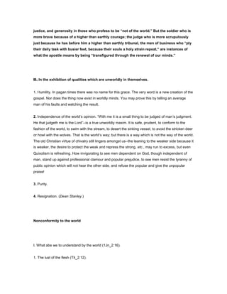 justice, and generosity in those who profess to be “not of the world.” But the soldier who is
more brave because of a higher than earthly courage; the judge who is more scrupulously
just because he has before him a higher than earthly tribunal, the men of business who “ply
their daily task with busier feet, because their souls a holy strain repeat,” are instances of
what the apostle means by being “transfigured through the renewal of our minds.”
II. In the exhibition of qualities which are unworldly in themselves.
1. Humility. In pagan times there was no name for this grace. The very word is a new creation of the
gospel. Nor does the thing now exist in worldly minds. You may prove this by telling an average
man of his faults and watching the result.
2. Independence of the world’s opinion. “With me it is a small thing to be judged of man’s judgment.
He that judgeth me is the Lord”--is a true unworldly maxim. It is safe, prudent, to conform to the
fashion of the world, to swim with the stream, to desert the sinking vessel, to avoid the stricken deer
or howl with the wolves. That is the world’s way; but there is a way which is not the way of the world.
The old Christian virtue of chivalry still lingers amongst us--the leaning to the weaker side because it
is weaker, the desire to protect the weak and repress the strong, etc., may run to excess, but even
Quixotism is refreshing. How invigorating to see men dependent on God, though independent of
man, stand up against professional clamour and popular prejudice, to see men resist the tyranny of
public opinion which will not hear the other side, and refuse the popular and give the unpopular
praise!
3. Purity.
4. Resignation. (Dean Stanley.)
Nonconformity to the world
I. What abe we to understand by the world (1Jn_2:16).
1. The lust of the flesh (Tit_2:12).
 