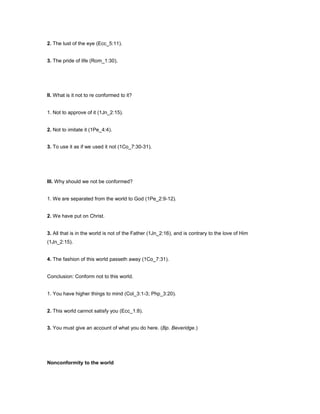 2. The lust of the eye (Ecc_5:11).
3. The pride of life (Rom_1:30).
II. What is it not to re conformed to it?
1. Not to approve of it (1Jn_2:15).
2. Not to imitate it (1Pe_4:4).
3. To use it as if we used it not (1Co_7:30-31).
III. Why should we not be conformed?
1. We are separated from the world to God (1Pe_2:9-12).
2. We have put on Christ.
3. All that is in the world is not of the Father (1Jn_2:16), and is contrary to the love of Him
(1Jn_2:15).
4. The fashion of this world passeth away (1Co_7:31).
Conclusion: Conform not to this world.
1. You have higher things to mind (Col_3:1-3; Php_3:20).
2. This world cannot satisfy you (Ecc_1:8).
3. You must give an account of what you do here. (Bp. Beveridge.)
Nonconformity to the world
 