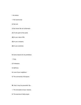 I. Its nature.
1. Not ceremonial.
2. Not civil.
3. But moral. Be not conformed--
(1) To the spirit of the world.
(2) In your rules of life.
(3) In your company.
(4) In your practices.
II. Some reasons for its prohibition.
1. Duty.
2. Profession.
3. Self-love.
4. Love of your neighbour.
5. The commands of Scripture.
III. How it may be prevented. By--
1. The renovation of your natures.
2. The exercise of daily prayer.
 
