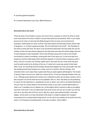 3. Guarding against temptation.
4. A constant dependence upon God. (Biblical Museum.)
Nonconformity to the world
There will arise in the Christian’s course, from time to time, occasions on which he will be in doubt
as to some points of his duty in relation to social intercourse and amusements. Well, in such cases
be turns to his chart--on that chart (his Bible) though he find not every rock and shoal and
quicksand, marked down by name--he finds it laid down plainly and decisively that the whole coast
is dangerous, i.e, he finds a general principle, “Be not conformed to this world”--“The friendship of
the world is enmity with God.” By whom is the amusement patronised? Are they these who are the
votaries of other and less dubious pleasures? Are they those who wear the world’s badge and have
its mark stamped on their foreheads? Then let the Christian pause--let him fear to find himself
surrounded by crowds of worldlings, drinking with them of the same cup. It must be at best but a
suspicious cup that meets tastes which should be opposite--it must be at best a suspicious path in
which, even for a moment, the Christian walks hand in hand with the man of this world. Be quite
sure the world would not be drinking of that cup, if it were not in some way spiced to their taste.
Alas! it is far, far more likely that the Christian should have stepped out of his narrow path, than that
the worldling should have forsaken his, to walk, even for a moment, with the Christian. And
remember that in such cases there is great need that you watch against self-deception. The remark
of Jeremy Taylor is but too true: “Most men choose the sin, if it be once disputed whether it be a sin
or no.” Although grace teaches and inclines you to distaste the world, yet corruption remains, and to
that corruption sin and the world are but too palatable. See to it, then, that while you are professing
to inquire into the lawfulness or unlawfulness of such an action, your mind is not biased beforehand,
and you have not a secret desire to find the Word of God on your side--a secret determination to
make it out, if possible to be so. Beware, too, of that religion which is anxious to take up its lodging
next door to the world. If you are determined to go as far as you can you are not safe--you will very
soon be on the other side of the line. And if, after all, a given case seemed doubtful, remember,
religion, not the world, is to have the benefit of the doubt. It is better to abstain from mistaken
scrupulosity from a hundred lawful things than to run the risk of one unlawful act of conformity to the
world, or of throwing one stumbling-block in the way of another. (Canon Miller.)
Nonconformity to the world
 
