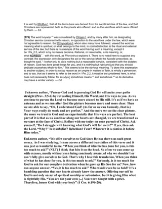 It is said by [Wolfius ], that all the terms here are derived from the sacrificial rites of the law, and that
Christians are represented both as the priests who offered, and as the sacrifices which were offered
by them. — Ed.
(379) The word λογικὴν “” was considered by [Origen ], and by many after him, as designating
Christian service consonant with reason, in opposition to the sacrifices under the law, which were
not agreeable to reason. But [Chrysostom ], whom also many have followed, viewed the word as
meaning what is spiritual, or what belongs to the mind, in contradistinction to the ritual and external
service of the law; but there is no example of the word having such a meaning, except it
be 1Pe_2:2, which is by no means decisive. Rational, or reasonable, is its meaning, or,
what AGREES with the word, as Phavorinus explains it. There is no need here to suppose any
contrast: the expression only designates the act or the service which the Apostle prescribes; as
though he said, “ I exhort you to do is nothing but a reasonable service, consistent with the dictates
of reason. God has done great things for you, and it is nothing but right and just that you should
dedicate yourselves wholly to him.” This seems to be the obvious meaning. To draw this expression
to another subject, in order to set up reason as an umpire in matters of faith, is wholly a perversion:
and to say, that as it seems to refer to the word in 1Pe_2:2, it must be so considered here, is what
does not necessarily follow; for as λόγος sometimes means “” and sometimes “” so its derivative
may have a similar variety. — Ed.
Unknown author, “Pursue God and in pursuing God He will make your paths
straight (Prov. 3:5-6) by reveavling Himself, His Word, and His ways to you. As we
continue to pursue the Lord we become more atuned to His will. It’s as if we have an
antenna and as we run after God the picture becomes more and more clear. Then
we are able to say, “Oh, I understand God! (As far as we can humanly, that is.)
Your ways really do work and are perfect.” And the more we see the clear picture,
the more we trust in God and see experientally that His ways are perfect. The best
part of it is that as we continue along our hearts are changed, we are transformed as
we stare at the face of Christ. Reflect with me today on your pursuit of Christ. Ask
yourself, “Do I struggle with knowing what God’s will for me is?” If yes, then ask
the Lord, “Why?” Is it unbelief? Rebellion? Fear? Whatever it is confess it before
Him today.”
Unknown author, “We offer ourselves to God since He has shown us such great
mercy. As I was studying, I came across a different translation of this verse and it
was just so wonderful to me, “When you think of what he has done for you, is this
too much to ask?” ( LT) I think that hits it on the head. So often we can come up
with excuses, mostly without even being conciously aware, of why we shouldn’t or
can’t fully give ourselves to God. That’s why I love this translation, When you think
of what he has done for you, is this too much to ask?” Seriously, is it too much for
God to ask for our complete dedication when he gave up His Son for us? ow, how
can anyone answer, “Yes, it is too much to ask!” Who would even be so bold? It’s a
humbling question that our hearts already know the answer. Offering our self to
God is not only an act of spiritual worship or submission, but it is giving Him what
is rightfully His, “You are not your own [...] You were bought with a price.
Therefore, honor God with your body” (1 Cor. 6:19b-20).
 