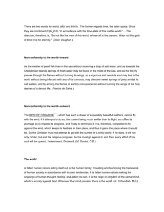 There are two words for world, áé̓ ù́í and êḯóìïò . The former regards time, the latter space. Once
they are combined (Eph_2:2), “in accordance with the time-state of this matter-world.” The
direction, therefore, is, “Be not like the men of this world, whose all is the present. Wear not the garb
of time: live for eternity.” (Dean Vaughan.)
Nonconformity to the world--inward
As the mother of pearl fish lives in the sea without receiving a drop of salt water, and as towards the
Chelidonian Islands springs of fresh water may be found in the midst of the sea, and as the fire-fly
passes through the flames without burning its wings, so a vigorous and resolute soul may live in the
world without being infected with any of its burnouts, may discover sweet springs of piety amidst its
salt waters, and fly among the flames of earthly concupiscence without burning the wings of the holy
desires of a devout life. (Francis de Sales.)
Nonconformity to the world--outward
The BIRD OF PARADISE , which has such a dower of exquisitely beautiful feathers, cannot fly
with the wind; if it attempts to do so, the current being much swifter than its flight, so ruffles its
plumage as to impede its progress, and finally to terminate it: it is, therefore, compelled to fly
against the wind, which keeps its feathers in their place, and thus it gains the place where it would
be. So the Christian must not attempt to go with the current of a sinful world: if he does, it will not
only hinder, but end his religious progress; but he must go against it, and then every effort of his
soul will be upward, heavenward, Godward. (M. Davies, D.D.)
The world
is fallen human nature acting itself out in the human family; moulding and fashioning the framework
of human society in accordance with its own tendencies. It is fallen human nature making the
ongoings of human thought, feeling, and action its own. It is the reign or kingdom of the carnal mind,
which is enmity against God. Wherever that mind prevails, there is the world. (R. S.Candlish, D.D.)
 