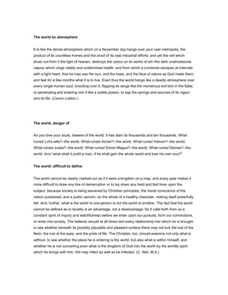 The world an atmosphere
It is like the dense atmosphere which on a November day hangs over your vast metropolis, the
product of its countless homes and the proof of its vast industrial efforts; and yet the veil which
shuts out from it the light of heaven, destroys the colour on its works of art--the dark unwholesome
vapour which clogs vitality and undermines health, and from which a Londoner escapes at intervals
with a light heart, that he may see the sun, and the trees, and the face of nature as God made them,
and feel for a few months what it is to live. Even thus the world hangs like a deadly atmosphere over
every single human soul, brooding over it, flapping its wings like the monstrous evil bird in the fable,
or penetrating and entering into it like a subtle poison, to sap the springs and sources of its vigour
and its life. (Canon Liddon.)
The world, danger of
As you love your souls, beware of the world: it has slain its thousands and ten thousands. What
ruined Lot’s wife?--the world. What ruined Achan?--the world. What ruined Haman?--the world.
What ruined Judas?--the world. What ruined Simon Magus?--the world. What ruined Demas?--the
world: And “what shall it profit a man, if he shall gain the whole world and lose his own soul?”
The world: difficult to define
The world cannot be clearly marked out as if it were a kingdom on a map, and every year makes it
more difficult to draw any line of demarcation or to lay down any hard and fast lines upon the
subject, because society is being leavened by Christian principles, the moral conscience of the
nation quickened, and a public opinion, on the whole of a healthy character, making itself powerfully
felt. And, further, what is the world to one person is not the world to another. The fact that the world
cannot be defined as to locality is an advantage, not a disadvantage: for it calls forth from us a
constant spirit of inquiry and watchfulness before we enter upon our pursuits, form our connections,
or enter into society. The believer should at all times test every relationship into which he is brought,
to see whether beneath its possibly plausible and pleasant surface there may not lurk the lust of the
flesh, the lust of the eyes, and the pride of life. The Christian, too, should examine not only what is
without, to see whether the place he is entering is the world, but also what is within himself, and
whether he is not converting even what is the kingdom of God into the world by the worldly spirit
which he brings with him. We may infect as well as be infected. (C. Neil, M.A.)
 