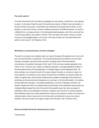 The world: spirit of
The spirit of the world is for ever altering, impalpable; for ever eluding, in fresh forms, your attempts
to seize it. In the days of Noah the spirit of the world was violence. In Elijah’s day it was idolatry. In
the day of Christ it was power, concentrated and condensed in the government of Rome. In ours,
perhaps, it is the love of money. It enters in different proportions into different bosoms; it is found in
a different form in contiguous towns, in the fashionable watering-places, and in the commercial city;
it is this thing at Athens, and another in Corinth. This is the spirit of the world, a thing in my heart
and yours to be struggled against, not so much in the case of others as in the silent battle done
within our own souls. (F. W. Robertson, M.A.)
Worldliness: its spirit permanent, its forms changeful
The world in our days is not a heathen world, as it was in the days of the apostle; but it is not a whit
less “the world that lieth in wickedness.” The outward developments are different, but the inward
character, principles, and spirit are the very same: changing a few of the mere external
circumstances, the apostle’s description of the “world” of his own day is equally applicable to the
“world” of ours. There are now, indeed, no idolatrous banquets, no savage gladiatorial conflicts in
the blood-stained arena of the amphitheatre, no midnight orgies to some disgraceful deity. The
world, perhaps, now, at least the world of the upper classes of society, is not quite so rough, but
more polished in its sinfulness; but its scenes of amusement, its theatres, its luxurious tastes and
habits, its nightly revels, and too lavish entertainments, partake as essentially of the elements of
worldliness as the less advanced indulgences of a ruder age. In its thirst after wealth, in its restless
strivings after fame and glory, in its grasping selfishness, in its love of splendour and show, we
question whether the world, as it presents itself to the Christian of the nineteenth century wears any
materially different aspect from that of the world of the apostle’s days. But, when we speak of
worldliness, either as it is developed in business or pleasure, let it not be for a moment supposed
that worldliness exists only in these developments: these are only indices or marks of an inward and
rooted principle, innate in every man born into this world, and dominant in every man, without
exception, who has not been “born again of water and of the Spirit.” (W. H. Etchers, M.A.)
But be ye transformed by the renewing of your mind.--
Transformation
 