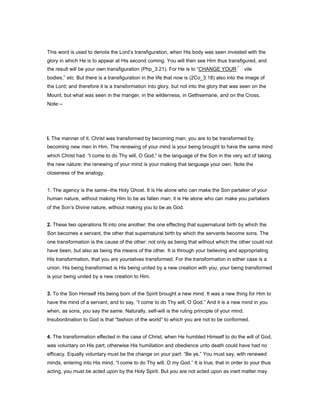 This word is used to denote the Lord’s transfiguration, when His body was seen invested with the
glory in which He is to appear at His second coming. You will then see Him thus transfigured, and
the result will be your own transfiguration (Php_3:21). For He is to “CHANGE YOUR vile
bodies,” etc. But there is a transfiguration in the life that now is (2Co_3:18) also into the image of
the Lord; and therefore it is a transformation into glory, but not into the glory that was seen on the
Mount, but what was seen in the manger, in the wilderness, in Gethsemane, and on the Cross.
Note:--
I. The manner of it. Christ was transformed by becoming man; you are to be transformed by
becoming new men in Him. The renewing of your mind is your being brought to have the same mind
which Christ had. “I come to do Thy will, O God,” is the language of the Son in the very act of taking
the new nature; the renewing of your mind is your making that language your own. Note the
closeness of the analogy.
1. The agency is the same--the Holy Ghost. It is He alone who can make the Son partaker of your
human nature, without making Him to be as fallen man; it is He alone who can make you partakers
of the Son’s Divine nature, without making you to be as God.
2. These two operations fit into one another: the one effecting that supernatural birth by which the
Son becomes a servant, the other that supernatural birth by which the servants become sons. The
one transformation is the cause of the other: not only as being that without which the other could not
have been, but also as being the means of the other. It is through your believing and appropriating
His transformation, that you are yourselves transformed. For the transformation in either case is a
union. His being transformed is His being united by a new creation with you; your being transformed
is your being united by a new creation to Him.
3. To the Son Himself His being born of the Spirit brought a new mind. It was a new thing for Him to
have the mind of a servant, and to say, “I come to do Thy will, O God.” And it is a new mind in you
when, as sons, you say the same. Naturally, self-will is the ruling principle of your mind.
Insubordination to God is that “fashion of the world” to which you are not to be conformed.
4. The transformation effected in the case of Christ, when He humbled Himself to do the will of God,
was voluntary on His part; otherwise His humiliation and obedience unto death could have had no
efficacy. Equally voluntary must be the change on your part: “Be ye.” You must say, with renewed
minds, entering into His mind, “I come to do Thy will, O my God.” It is true, that in order to your thus
acting, you must be acted upon by the Holy Spirit. But you are not acted upon as inert matter may
 