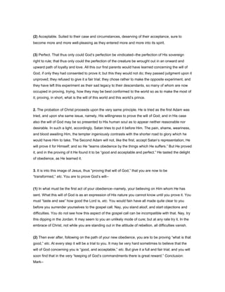 (2) Acceptable. Suited to their case and circumstances, deserving of their acceptance, sure to
become more and more well-pleasing as they entered more and more into its spirit.
(3) Perfect. That thus only could God’s perfection be vindicated--the perfection of His sovereign
right to rule; that thus only could the perfection of the creature be wrought out in an onward and
upward path of loyalty and love. All this our first parents would have learned concerning the will of
God, if only they had consented to prove it; but this they would not do; they passed judgment upon it
unproved; they refused to give it a fair trial; they chose rather to make the opposite experiment, and
they have left this experiment as their sad legacy to their descendants, so many of whom are now
occupied in proving, trying, how they may be best conformed to the world so as to make the most of
it; proving, in short, what is the will of this world and this world’s prince.
2. The probation of Christ proceeds upon the very same principle. He is tried as the first Adam was
tried, and upon she same issue, namely, His willingness to prove the will of God; and in His case
also the will of God may be so presented to His human soul as to appear neither reasonable nor
desirable. In such a light, accordingly, Satan tries to put it before Him. The pain, shame, weariness,
and blood awaiting Him, the tempter ingeniously contrasts with the shorter road to glory which he
would have Him to take. The Second Adam will not, like the first, accept Satan’s representation; He
will prove it for Himself; and so He “learns obedience by the things which He suffers.” But He proved
it, and in the proving of it He found it to be “good and acceptable and perfect.” He tasted the delight
of obedience, as He learned it.
3. It is into this image of Jesus, thus “proving that will of God,” that you are now to be
“transformed,” etc. You are to prove God’s will--
(1) In what must be the first act of your obedience--namely, your believing on Him whom He has
sent. What this will of God is as an expression of His nature you cannot know until you prove it. You
must “taste and see” how good the Lord is, etc. You would fain have all made quite clear to you
before you surrender yourselves to the gospel call. Nay, you stand aloof, and start objections and
difficulties. You do not see how this aspect of the gospel call can be incompatible with that. Nay, try
this dipping in the Jordan. It may seem to you an unlikely mode of cure; but at any rate try it. In the
embrace of Christ, not while you are standing out in the attitude of rebellion, all difficulties vanish.
(2) Then ever after, following on the path of your new obedience, you are to be proving “what is that
good,” etc. At every step it will be a trial to you. It may be very hard sometimes to believe that the
will of God concerning you is “good, and acceptable,” etc. But give it a full and fair trial; and you will
soon find that in the very “keeping of God’s commandments there is great reward.” Conclusion:
Mark--
 