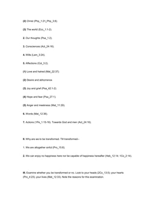 (2) Christ (Php_1:21; Php_3:8).
(3) The world (Ecc_1:1-2).
2. Our thoughts (Psa_1:2).
3. Consciences (Act_24:16).
4. Wills (Lam_3:24).
5. Affections (Col_3:2).
(1) Love and hatred (Mat_22:37).
(2) Desire and abhorrence.
(3) Joy and grief (Psa_42:1-2).
(4) Hope and fear (Psa_27:1).
(5) Anger and meekness (Mat_11:29).
6. Words (Mat_12:36).
7. Actions (1Pe_1:15-16). Towards God and men (Act_24:16).
II. Why are we to be transformed. Till transformed--
1. We are altogether sinful (Pro_15:8).
2. We can enjoy no happiness here nor be capable of happiness hereafter (Heb_12:14; 1Co_2:14).
III. Examine whether you be transformed or no. Look to your heads (2Co_13:5); your hearts
(Pro_4:23); your lives (Mat_12:33). Note the reasons for this examination.
 