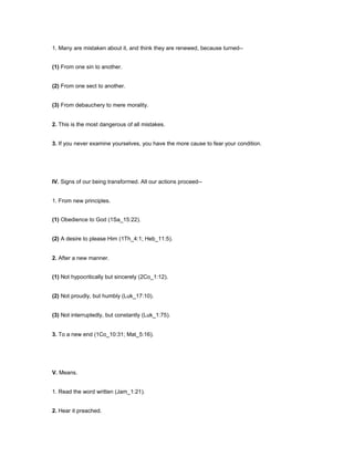 1. Many are mistaken about it, and think they are renewed, because turned--
(1) From one sin to another.
(2) From one sect to another.
(3) From debauchery to mere morality.
2. This is the most dangerous of all mistakes.
3. If you never examine yourselves, you have the more cause to fear your condition.
IV. Signs of our being transformed. All our actions proceed--
1. From new principles.
(1) Obedience to God (1Sa_15:22).
(2) A desire to please Him (1Th_4:1; Heb_11:5).
2. After a new manner.
(1) Not hypocritically but sincerely (2Co_1:12).
(2) Not proudly, but humbly (Luk_17:10).
(3) Not interruptedly, but constantly (Luk_1:75).
3. To a new end (1Co_10:31; Mat_5:16).
V. Means.
1. Read the word written (Jam_1:21).
2. Hear it preached.
 