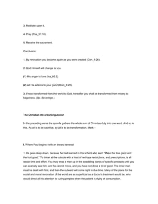 3. Meditate upon it.
4. Pray (Psa_51:10).
5. Receive the sacrament.
Conclusion:
1. By renovation you become again as you were created (Gen_1:26).
2. God Himself will change to you.
(1) His anger to love (Isa_66:2).
(2) All His actions to your good (Rom_8:28).
3. If now transformed from the world to God, hereafter you shall be transformed from misery to
happiness. (Bp. Beveridge.)
The Christian life a transfiguration
In the preceding verse the apostle gathers the whole sum of Christian duty into one word. And so in
this. As all is to be sacrifice, so all is to be transformation. Mark:--
I. Where Paul begins--with an inward renewal
1. He goes deep down, because he had learned in His school who said: “Make the tree good and
the fruit good.” To tinker at the outside with a host of red-tape restrictions, and prescriptions, is all
waste time and effort. You may wrap a man up in the swaddling bands of specific precepts until you
can scarcely see him, and he cannot move, and you have not done a bit of good. The inner man
must be dealt with first, and then the outward will come right in due time. Many of the plans for the
social and moral renovation of the world are as superficial as a doctor’s treatment would be, who
would direct all his attention to curing pimples when the patient is dying of consumption.
 