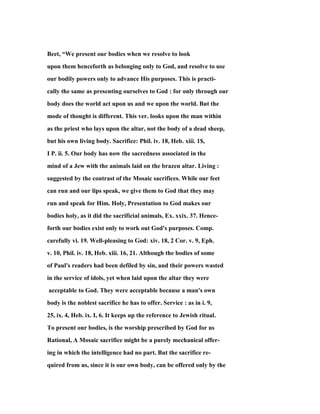 Beet, “We present our bodies when we resolve to look
upon them henceforth as belonging only to God, and resolve to use
our bodily powers only to advance His purposes. This is practi-
cally the same as presenting ourselves to God : for only through our
body does the world act upon us and we upon the world. But the
mode of thought is different. This ver. looks upon the man within
as the priest who lays upon the altar, not the body of a dead sheep,
but his own living body. Sacrifice: Phil. iv. 18, Heb. xiii. 1$,
I P. ii. 5. Our body has now the sacredness associated in the
mind of a Jew with the animals laid on the brazen altar. Living :
suggested by the contrast of the Mosaic sacrifices. While our feet
can run and our lips speak, we give them to God that they may
run and speak for Him. Holy, Presentation to God makes our
bodies holy, as it did the sacrificial animals, Ex. xxix. 37. Hence-
forth our bodies exist only to work out God's purposes. Comp.
carefully vi. 19. Well-pleasing to God: xiv. 18, 2 Cor. v. 9, Eph.
v. 10, Phil. iv. 18, Heb. xiii. 16, 21. Although the bodies of some
of Paul's readers had been defiled by sin, and their powers wasted
in the service of idols, yet when laid upon the altar they were
acceptable to God. They were acceptable because a man's own
body is the noblest sacrifice he has to offer. Service : as in i. 9,
25, ix. 4, Heb. ix. I, 6. It keeps up the reference to Jewish ritual.
To present our bodies, is the worship prescribed by God for us
Rational, A Mosaic sacrifice might be a purely mechanical offer-
ing in which the intelligence had no part. But the sacrifice re-
quired from us, since it is our own body, can be offered only by the
 