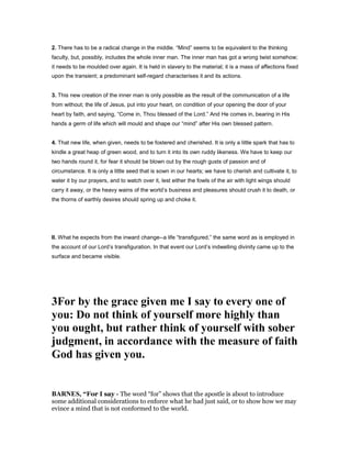 2. There has to be a radical change in the middle. “Mind” seems to be equivalent to the thinking
faculty, but, possibly, includes the whole inner man. The inner man has got a wrong twist somehow;
it needs to be moulded over again. It is held in slavery to the material; it is a mass of affections fixed
upon the transient; a predominant self-regard characterises it and its actions.
3. This new creation of the inner man is only possible as the result of the communication of a life
from without; the life of Jesus, put into your heart, on condition of your opening the door of your
heart by faith, and saying, “Come in, Thou blessed of the Lord.” And He comes in, bearing in His
hands a germ of life which will mould and shape our “mind” after His own blessed pattern.
4. That new life, when given, needs to be fostered and cherished. It is only a little spark that has to
kindle a great heap of green wood, and to turn it into its own ruddy likeness. We have to keep our
two hands round it, for fear it should be blown out by the rough gusts of passion and of
circumstance. It is only a little seed that is sown in our hearts; we have to cherish and cultivate it, to
water it by our prayers, and to watch over it, lest either the fowls of the air with light wings should
carry it away, or the heavy wains of the world’s business and pleasures should crush it to death, or
the thorns of earthly desires should spring up and choke it.
II. What he expects from the inward change--a life “transfigured,” the same word as is employed in
the account of our Lord’s transfiguration. In that event our Lord’s indwelling divinity came up to the
surface and became visible.
3For by the grace given me I say to every one of
you: Do not think of yourself more highly than
you ought, but rather think of yourself with sober
judgment, in accordance with the measure of faith
God has given you.
BAR ES, “For I say - The word “for” shows that the apostle is about to introduce
some additional considerations to enforce what he had just said, or to show how we may
evince a mind that is not conformed to the world.
 