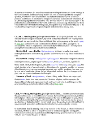 character as ourselves; the consciousness of our own imperfections and short-comings in
the Christian faith; and the certainty that we are soon to be arraigned to try this great
question, whether we have evidence that we are the friends of God; will all tend to
promote humbleness of mind and to bring down our usual inordinate self-estimation. If
all Christians judged themselves in this way, it would remove at once no small part of the
pride of station and of life from the world, and would produce deep attachment for those
who are blessed with the faith of the gospel, though they may be unadorned by any of the
wealth or trappings which now promote pride and distinctions among men.
CLARKE, “Through the grace given unto me - By the grace given St. Paul most
certainly means his apostolical office, by which he had the authority, not only to preach
the Gospel, but also to rule the Church of Christ. This is the meaning of the word, ᅧ χαρις,
in Eph_3:8 : Unto me who am less than the least of all saints is this grace given - is
conceded this office or employment immediately by God himself; that I should preach
among the Gentiles the unsearchable riches of Christ.
Not to think - more highly - Μη ᆓπερφρονειν, Not to act proudly; to arrogate
nothing to himself on account of any grace he had received, or of any office committed to
him.
But to think soberly - Αλλα φρονειν εις το σωφρονειν. The reader will perceive here a
sort of paronomasia, or play upon words: φρονειν, from φρην, the mind, signifies to
think, mind, relish, to be of opinion, etc.; and σωφρονειν from σοος, sound, and φρην, the
mind, signifies to be of a sound mind; to think discreetly, modestly, humbly. Let no man
think himself more or greater than God has made him; and let him know that what ever
he is or has of good or excellence, he has it from God; and that the glory belongs to the
giver, and not to him who has received the gift.
Measure of faith - Μετρον πιστεως. It is very likely, as Dr. Moore has conjectured,
that the πιστις, faith, here used, means the Christian religion; and the measure, the
degree of knowledge and experience which each had received in it, and the power this
gave him of being useful in the Church of God. See Rom_12:6.
GILL, “For I say, through the grace given unto me,.... The Ethiopic version reads,
the grace of God: and so two of Stephens's copies. By which the apostle intends, not that
internal grace which was wrought in his soul; nor the Gospel of the grace of God, which
he preached; nor the gifts of grace, which qualified him for that service; but the grace of
apostleship, or that authoritative power, which he, as the apostle, received from Christ to
say, command, give orders and instructions to churches, and particular persons:
to every man that is among you: every member of the church, in whatsoever state or
condition, whether in office or not; of whatsoever abilities or capacity, having gifts,
whether more or less; the manifestation of the Spirit being given to everyone to profit
with, for his own and the good of others:
 