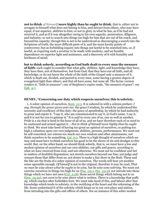 not to think of himself more highly than he ought to think; that is, either not to
arrogate to himself what does not belong to him, and detract from others, who may have
equal, if not superior, abilities to him; or not to glory in what he has, as if he had not
received it, and as if it was altogether owing to his own sagacity, penetration, diligence,
and industry; or not to search into things too high for him that are out of his reach, and
beyond his capacity; though this is not to be understood as discouraging a search into the
Scriptures of truth, the more difficult parts of it, and the more knotty points of
controversy; but as forbidding inquiry into things not lawful to be searched into, or, if
lawful, as requiring such a scrutiny to be made with modesty, and an humble
dependence on superior light and assistance, and a discovery of it with humility and
lowliness of mind;
but to think soberly, according as God hath dealt to every man the measure
of faith: such ought to consider that what gifts, abilities, light, and knowledge they have,
they have then, not of themselves, but from God; that they have not all faith, and all
knowledge, or do not know the whole of the faith of the Gospel only a measure of it,
which is dealt out, divided, and parted to every man, some having a greater degree of
evangelical light than others; and that all have some, but none all. The Syriac version
renders it, "faith in measure"; one of Stephens's copies reads, "the measure of grace"; see
Eph_4:7.
HE RY, “Concerning our duty which respects ourselves; this is sobriety.
1. A sober opinion of ourselves, Rom_12:3. It is ushered in with a solemn preface: I
say, through the grace given unto me: the grace f wisdom, by which he understood the
necessity and excellency of this duty; the grace of apostleship, by which he had authority
to press and enjoin it. “I say it, who am commissioned to say it, in God's name. I say it,
and it is not for you to gainsay it.” It is said to every one of us, one as well as another.
Pride is a sin that is bred in the bone of all of us, and we have therefore each of us need to
be cautioned and armed against it. - Not to think of himself more highly than he ought
to think. We must take heed of having too great an opinion of ourselves, or putting too
high a valuation upon our own judgments, abilities, persons, performances. We must not
be self-conceited, nor esteem too much our own wisdom and other attainments, not
think ourselves to be something, Gal_6:3. There is a high thought of ourselves which we
may and must have to think ourselves too good to be the slaves of sin and drudges to this
world. But, on the other hand, we should think soberly, that is, we must have a low and
modest opinion of ourselves and our own abilities, our gifts and graces, according to
what we have received from God, and not otherwise. We must not be confident and hot
in matters of doubtful disputation; not stretch ourselves beyond our line; not judge and
censure those that differ from us; not desire to make a fair show in the flesh. These and
the like are the fruits of a sober opinion of ourselves. The words will bear yet another
sense agreeable enough. Of himself is not in the original; therefore it may be read, That
no man be wise above what he ought to be wise, but be wise unto sobriety. We must not
exercise ourselves in things too high for us (Psa_131:1, Psa_131:2), not intrude into those
things which we have not seen (Col_2:18), those secret things which belong not to us
(Deu_29:29), not covet to be wise above what is written. There is a knowledge that puffs
up, which reaches after forbidden fruit. We must take heed of this, and labour after that
knowledge which tends to sobriety, to the rectifying of the heart and the reforming of the
life. Some understand it of the sobriety which keeps us in our own place and station,
from intruding into the gifts and offices of others. See an instance of this sober modest
 