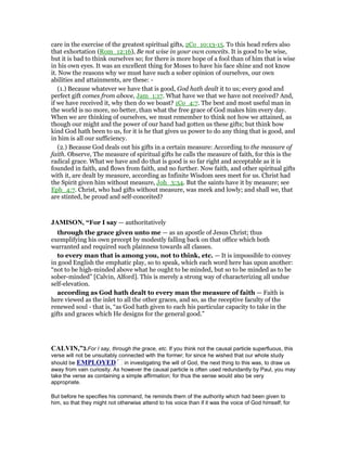care in the exercise of the greatest spiritual gifts, 2Co_10:13-15. To this head refers also
that exhortation (Rom_12:16), Be not wise in your own conceits. It is good to be wise,
but it is bad to think ourselves so; for there is more hope of a fool than of him that is wise
in his own eyes. It was an excellent thing for Moses to have his face shine and not know
it. Now the reasons why we must have such a sober opinion of ourselves, our own
abilities and attainments, are these: -
(1.) Because whatever we have that is good, God hath dealt it to us; every good and
perfect gift comes from above, Jam_1:17. What have we that we have not received? And,
if we have received it, why then do we boast? 1Co_4:7. The best and most useful man in
the world is no more, no better, than what the free grace of God makes him every day.
When we are thinking of ourselves, we must remember to think not how we attained, as
though our might and the power of our hand had gotten us these gifts; but think how
kind God hath been to us, for it is he that gives us power to do any thing that is good, and
in him is all our sufficiency.
(2.) Because God deals out his gifts in a certain measure: According to the measure of
faith. Observe, The measure of spiritual gifts he calls the measure of faith, for this is the
radical grace. What we have and do that is good is so far right and acceptable as it is
founded in faith, and flows from faith, and no further. Now faith, and other spiritual gifts
with it, are dealt by measure, according as Infinite Wisdom sees meet for us. Christ had
the Spirit given him without measure, Joh_3:34. But the saints have it by measure; see
Eph_4:7. Christ, who had gifts without measure, was meek and lowly; and shall we, that
are stinted, be proud and self-conceited?
JAMISO , “For I say — authoritatively
through the grace given unto me — as an apostle of Jesus Christ; thus
exemplifying his own precept by modestly falling back on that office which both
warranted and required such plainness towards all classes.
to every man that is among you, not to think, etc. — It is impossible to convey
in good English the emphatic play, so to speak, which each word here has upon another:
“not to be high-minded above what he ought to be minded, but so to be minded as to be
sober-minded” [Calvin, Alford]. This is merely a strong way of characterizing all undue
self-elevation.
according as God hath dealt to every man the measure of faith — Faith is
here viewed as the inlet to all the other graces, and so, as the receptive faculty of the
renewed soul - that is, “as God hath given to each his particular capacity to take in the
gifts and graces which He designs for the general good.”
CALVI ,”3.For I say, through the grace, etc. If you think not the causal particle superfluous, this
verse will not be unsuitably connected with the former; for since he wished that our whole study
should be EMPLOYED in investigating the will of God, the next thing to this was, to draw us
away from vain curiosity. As however the causal particle is often used redundantly by Paul, you may
take the verse as containing a simple affirmation; for thus the sense would also be very
appropriate.
But before he specifies his command, he reminds them of the authority which had been given to
him, so that they might not otherwise attend to his voice than if it was the voice of God himself; for
 