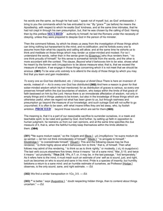 his words are the same, as though he had said, “ speak not of myself; but, as God’ ambassador, I
bring to you the commands which he has entrusted to me.” By “grace ” (as before) he means the
Apostleship, with respect to which he exalts God’ kindness, and at the same time intimates, that he
had not crept in through his own presumption, but, that he was chosen by the calling of God. Having
then by this preface SECURED authority to himself, he laid the Romans under the necessity of
obeying, unless they were prepared to despise God in the person of his minister.
Then the command follows, by which he draws us away from the investigation of those things which
can bring nothing but harassment to the mind, and no edification; and he forbids every one to
assume more than what his capacity and calling will allow; and at the same time he exhorts us to
think and meditate on those things which may render us sober-minded and modest. For so I
understand the words, rather than in the sense given by [Erasmus ] who thus renders them, “ no
one think proudly of himself;” for this sense is somewhat remote from the words, and the other is
more accordant with the context. The clause, Beyond what it behooves him to be wise, shows what
he meant by the former verb ὑπερφρόνειν to be above measure wise; that is, that we exceed the
measure of wisdom, if we engage in those things concerning which it is not meet that we should be
anxious. (381) To be wise unto sobriety is to attend to the study of those things by which you may
find that you learn and gain moderation.
To every one as God has distributed, etc. ( Unicuique ut divisit Deus There is here an inversion of
words, instead of — As to every one God has distributed (382) And here a reason is given for that
sober-minded wisdom which he had mentioned; for as distribution of graces is various, so every one
preserves himself within the due boundaries of wisdom, who keeps within the limits of that grace of
faith bestowed on him by the Lord. Hence there is an immoderate affectation of wisdom, not only in
empty things and in things useless to be known, but also in the knowledge of those things which are
otherwise useful, when we regard not what has been given to us, but through rashness and
presumption go beyond the measure of our knowledge; and such outrage God will not suffer to go
unpunished. It is often to be seen, with what insane trifles they are led away, who, by foolish
ambition, PROCEED beyond those bounds which are set for them.(383)
The meaning is, that it is a part of our reasonable sacrifice to surrender ourselves, in a meek and
teachable spirit, to be ruled and guided by God. And further, by setting up faith in opposition to
human judgment, he restrains us from our own opinions, and at the same time specifies the due
measure of it, that is, when the faithful humbly keep themselves within the limits allotted to
them. (384)
(381) “Ne supra modum sapiat,” so the Vulgate and [Beza ] ; µὴ ὑπερθρόνειν “ne supra modum de
se sentiat — let him not think immoderately of himself,” [Mede ]; “ to arrogate to himself,”
[Doddridge ]; “ to overestimate himself,” [Stuart ]. This and the following clause may be thus
rendered, “ to think highly above what it behooves him to think,” that is, of himself. Then what
follows may admit of this rendering, “ to think so as to think rightly,” or modestly, ( εἰς τὸ σωφρόνειν)
The last verb occurs elsewhere five times; thrice it means “ be of a sane mind,” Mar_5:15; and twice
it means “ act prudently,” Titus 2:6; 1Pe_4:7; or, it may be, in the last passage, “ live temperately.”
As it refers here to the mind, it must mean such an estimate of one’ self as is sound, just, and right,
such as becomes on who is sound and sane in his mind. Pride is a species of insanity; but humility
betokens a return to a sane mind: and an humble estimate of ourselves, as Professor [Hodge ]
observes, is the only sound, sane, and right estimate. — Ed.
(382) We find a similar transposition in 1Co_3:5. — Ed.
(383) “ is better,” says [Augustine ], “ doubt respecting hidden things, than to contend about things
uncertain.” — Ed.
 