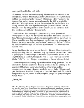 grace overflowed to him with faith.
So he knew this was the case with every other believer too. He said to the
Philippians, "To you it has been given for Christ's sake, not only to believe
in Him, but also to suffer for His sake" (Philippians 1:29). This is why he
thanked God and not human resourcefulness for the faith he saw in his
churches: "We ought always to give thanks to God for you, brethren, as is
fitting, because your faith is greatly enlarged" (2 Thessalonians 1:3). We
thank God for the enlargement of faith because "God has allotted to each
[his own] measure of faith" (Romans 12:3).
This truth has a profound impact on how we pray. Jesus gives us the
example in Luke 22:31-32. Before Peter denies him three times Jesus says to
him, "Simon, Simon, behold, Satan has demanded to sift you like wheat; but
I have prayed for you, that your faith may not fail; and you, when once you
have turned again, strengthen your brothers." Jesus prays for Peter's faith to
be sustained even through sin, because he knows that God is the one who
sustains faith.
So we should pray for ourselves and for others this way. Thus the man with
the epileptic boy cried out, "I believe; help my unbelief" (Mark 9:24). This is
a good prayer. It acknowledges that without God we cannot believe as we
ought to believe. Similarly the apostles pray to Jesus, "Increase our faith!"
(Luke 17:5). They pray this way because Jesus is the one who can do that.
This teaching about faith being a gift of God raises many questions. God has
answers for them all. Even if we don't, let us seek to put the teaching to its
practical Biblical use: namely, the humbling of our pride, and the
stimulation of our prayers. In other words, let us pray daily: "O Lord, thank
you for my faith. Sustain it. Strengthen it. Deepen it. Don't let it fail. Make it
the power of my life, so that in everything I do you get the glory as the great
Giver. Amen"
Pastor John
PULPIT, “For I say, through the grace given unto me (the grace of apostleship to the Gentiles
(cf. Rom_1:5; Rom_15:15). He is about to warn against either neglecting or exceeding the special
graces given to each person; and he may, perhaps, mean to imply here that he himself, in giving
these admonitions, is exercising, without exceeding, his own special grace) to every man that is
among you (this is emphatic. The pretensions to superiority of some at Corinth who possessed
more showy gifts than others had shown how the admonition might need to be pressed on all; and
in a community like that of the Romans there might well be a special tendency to assumption on the
 