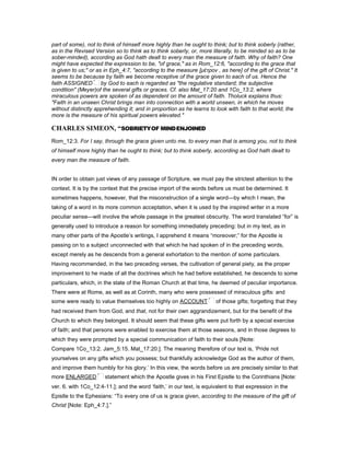 part of some), not to think of himself more highly than he ought to think; but to think soberly (rather,
as in the Revised Version so to think as to think soberly, or, more literally, to be minded so as to be
sober-minded), according as God hath dealt to every man the measure of faith. Why of faith? One
might have expected the expression to be, "of grace," as in Rom_12:6, "according to the grace that
is given to us;" or as in Eph_4:7, "according to the measure [µέτρον , as here] of the gift of Christ." It
seems to be because by faith we become receptive of the grace given to each of us. Hence the
faith ASSIGNED by God to each is regarded as "the regulative standard; the subjective
condition" (Meyer)of the several gifts or graces. Cf. also Mat_17:20 and 1Co_13:2, where
miraculous powers are spoken of as dependent on the amount of faith. Tholuck explains thus:
"Faith in an unseen Christ brings man into connection with a world unseen, in which he moves
without distinctly apprehending it; and in proportion as he learns to look with faith to that world, the
more is the measure of his spiritual powers elevated."
CHARLES SIMEO , “SOBRIETYOF MINDENJOINED
Rom_12:3. For I say, through the grace given unto me, to every man that is among you, not to think
of himself more highly than he ought to think; but to think soberly, according as God hath dealt to
every man the measure of faith.
IN order to obtain just views of any passage of Scripture, we must pay the strictest attention to the
context. It is by the context that the precise import of the words before us must be determined. It
sometimes happens, however, that the misconstruction of a single word—by which I mean, the
taking of a word in its more common acceptation, when it is used by the inspired writer in a more
peculiar sense—will involve the whole passage in the greatest obscurity. The word translated “for” is
generally used to introduce a reason for something immediately preceding: but in my text, as in
many other parts of the Apostle’s writings, I apprehend it means “moreover;” for the Apostle is
passing on to a subject unconnected with that which he had spoken of in the preceding words,
except merely as he descends from a general exhortation to the mention of some particulars.
Having recommended, in the two preceding verses, the cultivation of general piety, as the proper
improvement to he made of all the doctrines which he had before established, he descends to some
particulars, which, in the state of the Roman Church at that time, he deemed of peculiar importance.
There were at Rome, as well as at Corinth, many who were possessed of miraculous gifts: and
some were ready to value themselves too highly on ACCOUNT of those gifts; forgetting that they
had received them from God, and that, not for their own aggrandizement, but for the benefit of the
Church to which they belonged. It should seem that these gifts were put forth by a special exercise
of faith; and that persons were enabled to exercise them at those seasons, and in those degrees to
which they were prompted by a special communication of faith to their souls [Note:
Compare 1Co_13:2. Jam_5:15. Mat_17:20.]. The meaning therefore of our text is, ‘Pride not
yourselves on any gifts which you possess; but thankfully acknowledge God as the author of them,
and improve them humbly for his glory.’ In this view, the words before us are precisely similar to that
more ENLARGED statement which the Apostle gives in his First Epistle to the Corinthians [Note:
ver. 6. with 1Co_12:4-11.]; and the word ‘faith,’ in our text, is equivalent to that expression in the
Epistle to the Ephesians: “To every one of us is grace given, according to the measure of the gift of
Christ [Note: Eph_4:7.].”
 