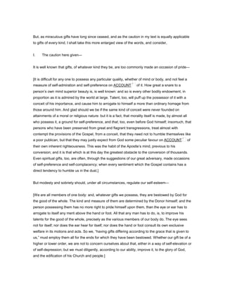 But, as miraculous gifts have long since ceased, and as the caution in my text is equally applicable
to gifts of every kind, I shall take this more enlarged view of the words, and consider,
I. The caution here given—
It is well known that gifts, of whatever kind they be, are too commonly made an occasion of pride—
[It is difficult for any one to possess any particular quality, whether of mind or body, and not feel a
measure of self-admiration and self-preference on ACCOUNT of it. How great a snare to a
person’s own mind superior beauty is, is well known: and so is every other bodily endowment, in
proportion as it is admired by the world at large. Talent, too, will puff up the possessor of it with a
conceit of his importance, and cause him to arrogate to himself a more than ordinary homage from
those around him. And glad should we be if the same kind of conceit were never founded on
attainments of a moral or religious nature: but it is a fact, that morality itself is made, by almost all
who possess it, a ground for self-preference, and that, too, even before God himself; insomuch, that
persons who have been preserved from great and flagrant transgressions, treat almost with
contempt the provisions of the Gospel, from a conceit, that they need not to humble themselves like
a poor publican, but that they may justly expect from God some peculiar favour on ACCOUNT of
their own inherent righteousness. This was the habit of the Apostle’s mind, previous to his
conversion; and it is that which is at this day the greatest obstacle to the conversion of thousands.
Even spiritual gifts, too, are often, through the suggestions of our great adversary, made occasions
of self-preference and self-complacency; when every sentiment which the Gospel contains has a
direct tendency to humble us in the dust.]
But modesty and sobriety should, under all circumstances, regulate our self-esteem—
[We are all members of one body: and, whatever gifts we possess, they are bestowed by God for
the good of the whole. The kind and measure of them are determined by the Donor himself; and the
person possessing them has no more right to pride himself upon them, than the eye or ear has to
arrogate to itself any merit above the hand or foot. All that any man has to do, is, to improve his
talents for the good of the whole, precisely as the various members of our body do. The eye sees
not for itself; nor does the ear hear for itself; nor does the hand or foot consult its own exclusive
welfare in its motions and acts. So we, “having gifts differing according to the grace that is given to
us,” must employ them all for the ends for which they have been bestowed. Whether our gift be of a
higher or lower order, we are not to concern ourselves about that, either in a way of self-elevation or
of self-depression; but we must diligently, according to our ability, improve it, to the glory of God,
and the edification of his Church and people.]
 