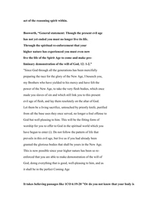 act of the reasoning spirit within.
Bosworth, “General statement: Though the present evil age
has not yet ended you must no longer live its life.
Through the spiritual re-enforcement that your
higher nature has experienced you must even now
live the life of the Spirit Age to come and make pre-
liminary demonstration of the will of God, 12: 1-2.”
"Since God through all the generations has been mercifully
preparing the race for the glory of the New Age, I beseech you,
my Brothers who have yielded to his mercy and have felt the
power of the New Age, to take the very flesh bodies, which once
made you slaves of sin and which still link you to this present
evil age of flesh, and lay them resolutely on the altar of God.
Let them be a living sacrifice, untouched by priestly knife, purified
from all the base uses they once served, no longer a foul offense to
God but well pleasing to him. This will be the fitting form of
worship for you to offer to God in the spiritual world which you
have begun to enter (i). Do not follow the pattern of life that
prevails in this evil age, but live as if you had already been
granted the glorious bodies that shall be yours in the New Age.
This is now possible since your higher nature has been so re-
enforced that you are able to make demonstration of the will of
God, doing everything that is good, well-pleasing to him, and as
it shall be in the perfect Coming Age
It takes believing passages like 1CO 6:19-20 "Or do you not know that your body is
 